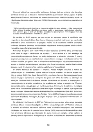 101
Uma nota editorial na mesma edição justificava o destaque dado ao ambiente e às alterações
climáticas dizendo que se tratava de matérias importantes que mereciam atenção, apesar de ‘[n]ão
sabe[r]mos até que ponto a actividade dos seres humanos contribui para [o aquecimento global] - e
não interessa discutir as culpas’ (Expresso, 2007b). O jornal optou por um discurso de pragmatismo e
moderação:
‘O Expresso não pretende doutrinar ou conduzir a opinião dos seus leitores. (...) Não pretendemos
voltar à idade da pedra, não utilizar energia ou proibir os automóveis e as indústrias poluentes,
mas sabemos que, se cada um de nós e se cada uma das empresas tiver um pouco mais de
cuidado, viveremos melhor o nosso futuro.’ (ibid.).
Os cenários do IPCC sugerem que esta aposta em pequenos passos é insuficiente para
responder às alterações climáticas. Este discurso é típico de um período histórico em que a protecção
ambiental se tornou ‘mainstream’ e a oposição à mesma não é socialmente aceitável. Exemplifica
poderosas formas de resistência que prevalecem relativamente às transformações sociais que são
necessárias para enfrentar a crise ambiental.
Num artigo de opinião com o título ‘Uma discussão acalorada’ (Coutinho, 2007), encontrava-se
outra forma de negar a necessidade de mudança. O autor recorria aí a uma estratégia de
desacreditação daqueles que clamam por acção relativamente às alterações climáticas. O excerto
seguinte ilustra algumas das escolhas lexicais e das metáforas empregues neste tipo de retórica: ‘Na
conversa do clima, que ganhou entre os modernos um estatuto sagrado, o que impressiona não são
apenas os impulsos anticapitalistas da maioria da tribo. O que impressiona é a velha ideia iluminista
de que o mundo é redesenhável por exclusiva acção humana.’ (nosso itálico).
O terreno discursivo do Expresso é complexo. Abarca múltiplos discursos e formas de
perspectivação. A 3 de Fevereiro, o jornal publicou ‘O risco e o desafio’, um editorial redigido pelo
líder do projecto SIAM, Filipe Duarte Santos (2007), a convite do Expresso. Santos explicava aí o que
estava em jogo e apresentava a mitigação dos gases com efeito de estufa e a adaptação às
alterações climáticas como duas formas possíveis de responder ao problema. A investigação e o
desenvolvimento de energias renováveis e de tecnologias de captura e sequestro de CO2 eram
apresentadas como a solução para um mundo sustentável. Um discurso de optimismo tecnológico
como este é particularmente poderoso quando tem origem no campo da ciência, cuja legitimidade
social e política é considerável. Noutras peças as alterações climáticas eram vistas à luz do discurso
de racionalidade económica; por exemplo, Tomás e Franco (2007) privilegiaram questões associadas
ao mercado de carbono, transacções, flutuações de preço e afins, e representaram Quioto como um
fardo financeiro.
Na edição de 3 de Fevereiro de 2007 do Público encontravam-se sete artigos sobre alterações
climáticas. Citando vários cientistas ligados ao IPCC, o principal artigo sobre o 4
o
Relatório enfatizava
o aumento de confiança nas teorias científicas sobre a natureza antropogénica das alterações
climáticas e nas projecções de impactos futuros (Garcia, 2007). A perspectivação da questão era aqui
mais próxima da ciência do que nos relatos dos outros media: por exemplo, o artigo explicava a
diferença entre o significado de ‘muito provável’ e ‘provável’ [que ocorra uma determinada subida de
 