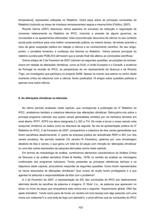 102
temperatura], expressões utilizadas no Relatório. Outra peça sobre as principais conclusões do
Relatório (incluindo as áreas de incerteza remanescentes) seguia a mesma linha (Público, 2007).
Ricardo Garcia (2007) descreveu vários aspectos do processo de redacção e negociação de
consenso relativamente ao Relatório do IPCC, incluindo a pressão de alguns governos, as
concessões e os ajustamentos efectuados. Esta (re)construção discursiva da ciência no seu contexto
social pode contribuir para uma melhor compreensão pública; ao mesmo tempo, tal retrato acarreta o
risco de gerar suspeição pública em relação à ciência e ao conhecimento científico. No seu artigo,
porém, o jornalista fomentou a confiança dos leitores no Relatório: ‘Vários autores principais do
relatório ouvidos pelo PÚBLICO afirmaram que a versão final não alterou as conclusões científicas.’
Outros artigos de 3 de Fevereiro de 2007 cobriram as seguintes questões: as posições de actores-
chave em relação às alterações climáticas, como os EUA, a União Europeia e o Canadá; a ausência
de Portugal na reunião do IPCC; as perspectivas de um representante da Quercus e de Ricardo
Trigo, um investigador que participou no projecto SIAM. Apesar do evento que esteve no centro deste
momento crítico se relacionar com a ciência, foram publicados 19 artigos sobre questões políticas e
apenas nove sobre ciência.
6. As alterações climáticas na televisão
No último período analisado neste capítulo, que corresponde à publicação do 4
o
Relatório do
IPCC, analisámos também a cobertura televisiva das alterações climáticas. Debruçámo-nos sobre o
principal programa noticioso dos quatro canais generalistas emitidos por via hertziana terrestre em
sinal aberto: RTP1, RTP2 (na altura designada 2:), SIC e TVI. De modo a tornar o nosso estudo mais
exequível, limitámos os dados como se descreve de seguida. No dia da apresentação pública do 4
o
Relatório do IPCC, 2 de Fevereiro de 2007, comparámos a cobertura de dois canais generalistas que
foram escolhidos aleatoriamente: 2: (parte da empresa pública de radiodifusão RDP) e SIC (um dos
canais privados). No período restante (16 Janeiro-16 Fevereiro), optámos por uma amostragem
aleatória de dias e canais, o que gerou um total de 22 peças com menção às ‘alterações climáticas’
ou uma das outras expressões de pesquisa elencadas acima neste capítulo.
Em termos de metodologia de análise, combinámos elementos característicos da Análise Crítica
de Discurso e da análise semiótica (Fiske & Hartley, 1978) no sentido de analisar as mensagens
multimodais dos programas noticiosos. Tendo presentes as principais referências teóricas e os
objectivos deste capítulo, procurámos responder às seguintes questões: Como foram representados
os riscos associados às alterações climáticas? Que cursos de acção foram privilegiados e a que
agentes foi atribuída a responsabilidade de lidar com o problema?
A 2 de Fevereiro de 2007, a representação da SIC das conclusões do IPCC era relativamente
alarmista devido às escolhas de palavras e imagens. O ‘título’ (i.e., as palavras que apareciam no
écran no início da peça) que enquadrava esta notícia era o seguinte: ‘Aquecimento global: ONU faz
apelo dramático’. Tendo como pano de fundo um cenário em tons laranja com algo parecido com uma
rocha (um meteorito?) e uma bola de fogo (um planeta?), o pivot afirmou que as conclusões do IPCC
 