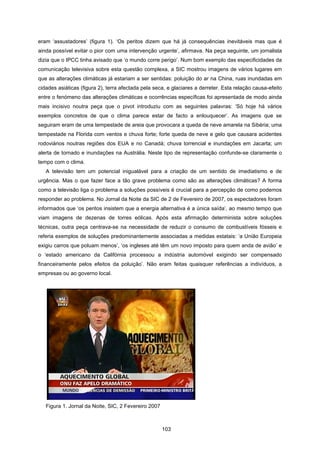 103
eram ‘assustadores’ (figura 1). ‘Os peritos dizem que há já consequências inevitáveis mas que é
ainda possível evitar o pior com uma intervenção urgente’, afirmava. Na peça seguinte, um jornalista
dizia que o IPCC tinha avisado que ‘o mundo corre perigo’. Num bom exemplo das especificidades da
comunicação televisiva sobre esta questão complexa, a SIC mostrou imagens de vários lugares em
que as alterações climáticas já estariam a ser sentidas: poluição do ar na China, ruas inundadas em
cidades asiáticas (figura 2), terra afectada pela seca, e glaciares a derreter. Esta relação causa-efeito
entre o fenómeno das alterações climáticas e ocorrências específicas foi apresentada de modo ainda
mais incisivo noutra peça que o pivot introduziu com as seguintes palavras: ‘Só hoje há vários
exemplos concretos de que o clima parece estar de facto a enlouquecer’. As imagens que se
seguiram eram de uma tempestade de areia que provocara a queda de neve amarela na Sibéria; uma
tempestade na Florida com ventos e chuva forte; forte queda de neve e gelo que causara acidentes
rodoviários noutras regiões dos EUA e no Canadá; chuva torrencial e inundações em Jacarta; um
alerta de tornado e inundações na Austrália. Neste tipo de representação confunde-se claramente o
tempo com o clima.
A televisão tem um potencial inigualável para a criação de um sentido de imediatismo e de
urgência. Mas o que fazer face a tão grave problema como são as alterações climáticas? A forma
como a televisão liga o problema a soluções possíveis é crucial para a percepção de como podemos
responder ao problema. No Jornal da Noite da SIC de 2 de Fevereiro de 2007, os espectadores foram
informados que ‘os peritos insistem que a energia alternativa é a única saída’, ao mesmo tempo que
viam imagens de dezenas de torres eólicas. Após esta afirmação determinista sobre soluções
técnicas, outra peça centrava-se na necessidade de reduzir o consumo de combustíveis fósseis e
referia exemplos de soluções predominantemente associadas a medidas estatais: ‘a União Europeia
exigiu carros que poluam menos’, ‘os ingleses até têm um novo imposto para quem anda de avião’ e
o ‘estado americano da Califórnia processou a indústria automóvel exigindo ser compensado
financeiramente pelos efeitos da poluição’. Não eram feitas quaisquer referências a indivíduos, a
empresas ou ao governo local.
Figura 1. Jornal da Noite, SIC, 2 Fevereiro 2007
 
