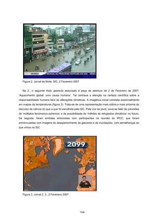 104
Figura 2. Jornal da Noite, SIC, 2 Fevereiro 2007
Na 2:, o seguinte título aparecia associado à peça de abertura de 2 de Fevereiro de 2007:
‘Aquecimento global: uma causa humana’. Tal centrava a atenção na certeza científica sobre a
responsabilidade humana face às alterações climáticas. A imagética inicial consistia essencialmente
em mapas de temperaturas (figura 3). Trata-se de uma representação mais sóbria e mais próxima do
discurso da ciência do que a que foi escolhida pela SIC. Pela voz da pivot, ouve-se falar de previsões
de ‘múltiplos fenómenos extremos’ e da possibilidade de ‘milhões de refugiados climáticos’ no futuro.
De seguida, foram emitidas entrevistas com participantes na reunião do IPCC, que foram
entrecruzadas com imagens do desaparecimento de glaciares e de inundações, com semelhanças ao
que vimos na SIC.
Figura 3. Jornal 2, 2:, 2 Fevereiro 2007
 