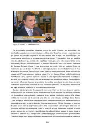 105
Figura 4. Jornal 2, 2:, 2 Fevereiro 2007
Os entrevistados propunham diferentes cursos de acção. Primeiro, um entrevistado não
identificado, que poderia ser um cientista ou um político, dizia: ‘O que hoje temos é o poder da ciência
que permite aos cidadãos dirigirem-se aos seus líderes, irem às lojas, aos supermercados, aos
vendedores de automóveis, às empresas de energia e dizerem: “o que estão a fazer em relação a
estas descobertas; em que sentido estão a participar na solução; como estão a ajudar a lidar com a
maior ameaça à nossa vida neste planeta?”’ A entrevista seguinte era com Durão Barroso, Presidente
da Comissão Europeia (figura 4), que argumentava que existe ‘todo um conjunto técnico de
mecanismos que vão desde o investimento na tecnologia ao próprio lançamento do mercado de troca
de emissões que permite, de acordo com toda a evidência científica disponível, atingir em 2020 uma
redução de 20% dos gases com efeito de estufa’. Por fim, Jacques Chirac, então Presidente da
República de França, aparecia a propor a criação de uma organização internacional no campo do
ambiente com o objectivo de responder aos problemas que a humanidade enfrenta. Estas propostas
representam diferentes discursos: pragmatismo democrático com alguns tons de desenvolvimento
sustentável; racionalidade económica cruzada com tecno-optimismo; e fé na política internacional,
que pode representar uma forma de racionalidade administrativa.
Devido a constrangimentos de espaço, só poderemos referir-nos de modo breve às restantes
peças noticiosas que analisámos. Cinco peças centravam-se nos impactos das alterações climáticas;
três dessas peças estavam ligadas à publicação de um relatório científico do projecto SIAM e foram
emitidas no mesmo dia (22 de Janeiro). Uma delas era uma entrevista com Filipe Duarte Santos.
Outras seis peças referiam-se a questões de política intergovernamental sobre alterações climáticas
e especialmente sobre os planos da União Europeia neste domínio. A União Europeia e os governos
de vários países eram aí os principais actores. Dez peças incidiam sobre energias renováveis nos
programas noticiosos que analisámos. Porém, à excepção de uma, todas foram excluídas da nossa
amostra porque não se referiam à questão das alterações climáticas (apesar de quase todas se
referirem ao ‘ambiente’ ou a energia ‘verde’); cinco destas peças envolviam actores governamentais.
Finalmente, havia cinco peças que focavam outras políticas para reduzir as emissões de gases com
 