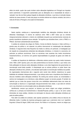 106
efeito de estufa, quatro das quais incidiam sobre alterações legislativas em Portugal nos impostos
sobre automóveis. O argumento apresentado para as alterações era a necessidade de reduzir a
‘poluição’ mas não era feita qualquer ligação às alterações climáticas, o que levou à exclusão dessas
estórias da nossa amostra. O resto das peças na amostra referiam-se a tópicos variados, tais como a
visita de Al Gore a Portugal e uma acção da Greenpeace.
7. Conclusões
Neste capítulo, analisou-se a representação mediática das alterações climáticas através de
diferentes metodologias. O volume de cobertura entre 1990 e 2007 indica que as cimeiras
intergovernamentais obtiveram o máximo de visibilidade enquanto que acontecimentos nacionais de
grande importância receberam pouca atenção. Tal significa que decisões-chave, como o PNAC e o
PNALE, não foram suficientemente escrutinadas.
A análise de conteúdo dos artigos do Público, Correio da Manhã, Expresso e Visão confirmou o
grande peso da política e, em especial, da política internacional na mediatização das alterações
climáticas. O segundo tema mais frequente nos media é a ciência, em particular, a investigação que
diz respeito às consequências ambientais das alterações climáticas, e o terceiro é a economia, em
particular as políticas económicas. Entre os sub-temas mais ausentes dos media encontramos
Indústria/Comércio, um domínio com grande responsabilidade na geração de gases com efeito de
estufa.
A análise da frequência de referências a diferentes actores sociais nos quatro media impressos
entre 1990 e 2007 apontou para uma clara predominância do Governo Central, o que indicia uma
forte politização do discurso sobre alterações climáticas e uma clara hegemonia dos governantes na
reconstrução social desta questão. A interpretação que os actores políticos no poder fazem das
alterações climáticas terá, portanto, uma elevada repercussão na reconstrução mediática da questão.
As organizações internacionais são o segundo actor social mais referido, tratando-se na quase
totalidade de entidades intergovernamentais, o que reforça ainda mais a importância dos Estados no
discurso mediático sobre alterações climáticas. No ranking dos actores sociais, as universidades e
centros de investigação (e os indivíduos a eles afiliados) surgem na terceira posição. É também de
salientar que as vozes dos grupos cívicos têm uma visibilidade relativamente baixa nos meios de
comunicação (a Quercus é a organização não-governamental mais citada, o que está em sintonia
com o seu dinamismo na comunicação sobre as alterações climáticas).
Identificando, sempre que possível, os factores que deram origem aos artigos jornalísticos,
verificou-se a primazia de Evento/Cimeira e Decisão/Proposta política, o que é, tal como outras
dimensões da nossa análise, indicativo da dominação do discurso sobre alterações climáticas por
parte da esfera política.
Para além da análise de conteúdo, este capítulo apresentou uma análise crítica do discurso de
diferentes media. A análise da imprensa portuguesa sugere que o alarmismo não é um ‘repertório
linguístico’ (Ereaut & Segnit, 2006) muito comum. No Público e no Expresso, mesmo os artigos que
 