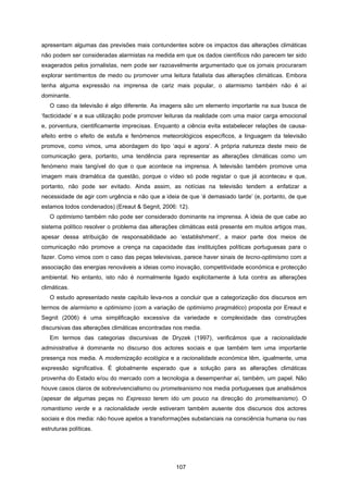 107
apresentam algumas das previsões mais contundentes sobre os impactos das alterações climáticas
não podem ser consideradas alarmistas na medida em que os dados científicos não parecem ter sido
exagerados pelos jornalistas, nem pode ser razoavelmente argumentado que os jornais procuraram
explorar sentimentos de medo ou promover uma leitura fatalista das alterações climáticas. Embora
tenha alguma expressão na imprensa de cariz mais popular, o alarmismo também não é aí
dominante.
O caso da televisão é algo diferente. As imagens são um elemento importante na sua busca de
‘facticidade’ e a sua utilização pode promover leituras da realidade com uma maior carga emocional
e, porventura, cientificamente imprecisas. Enquanto a ciência evita estabelecer relações de causa-
efeito entre o efeito de estufa e fenómenos meteorológicos específicos, a linguagem da televisão
promove, como vimos, uma abordagem do tipo ‘aqui e agora’. A própria natureza deste meio de
comunicação gera, portanto, uma tendência para representar as alterações climáticas como um
fenómeno mais tangível do que o que acontece na imprensa. A televisão também promove uma
imagem mais dramática da questão, porque o vídeo só pode registar o que já aconteceu e que,
portanto, não pode ser evitado. Ainda assim, as notícias na televisão tendem a enfatizar a
necessidade de agir com urgência e não que a ideia de que ‘é demasiado tarde’ (e, portanto, de que
estamos todos condenados) (Ereaut & Segnit, 2006: 12).
O optimismo também não pode ser considerado dominante na imprensa. A ideia de que cabe ao
sistema político resolver o problema das alterações climáticas está presente em muitos artigos mas,
apesar dessa atribuição de responsabilidade ao ‘establishment’, a maior parte dos meios de
comunicação não promove a crença na capacidade das instituições políticas portuguesas para o
fazer. Como vimos com o caso das peças televisivas, parece haver sinais de tecno-optimismo com a
associação das energias renováveis a ideias como inovação, competitividade económica e protecção
ambiental. No entanto, isto não é normalmente ligado explicitamente à luta contra as alterações
climáticas.
O estudo apresentado neste capítulo leva-nos a concluir que a categorização dos discursos em
termos de alarmismo e optimismo (com a variação de optimismo pragmático) proposta por Ereaut e
Segnit (2006) é uma simplificação excessiva da variedade e complexidade das construções
discursivas das alterações climáticas encontradas nos media.
Em termos das categorias discursivas de Dryzek (1997), verificámos que a racionalidade
administrativa é dominante no discurso dos actores sociais e que também tem uma importante
presença nos media. A modernização ecológica e a racionalidade económica têm, igualmente, uma
expressão significativa. É globalmente esperado que a solução para as alterações climáticas
provenha do Estado e/ou do mercado com a tecnologia a desempenhar aí, também, um papel. Não
houve casos claros de sobrevivencialismo ou prometeanismo nos media portugueses que analisámos
(apesar de algumas peças no Expresso terem ido um pouco na direcção do prometeanismo). O
romantismo verde e a racionalidade verde estiveram também ausente dos discursos dos actores
sociais e dos media: não houve apelos a transformações substanciais na consciência humana ou nas
estruturas políticas.
 