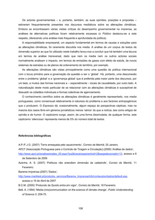 108
Os actores governamentais – e, portanto, também, as suas opiniões, posições e propostas –
estiveram frequentemente presentes nos discursos mediáticos sobre as alterações climáticas.
Embora se encontrassem várias visões críticas do desempenho governamental na imprensa, as
análises de alternativas políticas foram relativamente escassas (o Público destacou-se a este
respeito, oferecendo uma análise mais frequente e aprofundada da política).
A responsabilidade empresarial, um aspecto fundamental em termos de causas e soluções para
as alterações climáticas, foi raramente discutida nos media. A análise de um corpus de textos de
dimensão superior ao que foi utilizado neste trabalho levou-nos a concluir que há também uma lacuna
em termos de análise transversal, dado que nem os media nem os outros actores sociais
normalmente analisam o impacto, em termos de emissões de gases com efeito de estufa, de novos
sistemas de estradas ou de planos de ordenamento do território, por exemplo.
As alterações climáticas são vistas principalmente como uma questão de política internacional
com o locus primário para a governação da questão a ser o ‘global’. Há, portanto, uma desconexão
entre o problema ‘global’ e a ‘governança global’ que é preferida pela maior parte dos discursos, por
um lado, e muitos das formas nacionais e – especialmente – locais de causalidade, por outro lado. A
naturalização deste modo particular de se relacionar com as alterações climáticas é susceptível de
dissuadir os cidadãos individuais e formas colectivas de agenciamento.
O conhecimento científico sobre as alterações climáticas é geralmente representado, nos media
portugueses, como consensual relativamente à natureza do problema e aos factores antropogénicos
que o produzem. O Expresso dá, ocasionalmente, algum espaço às perspectivas cépticas, mas na
maioria dos casos fá-lo em géneros jornalísticos menos ‘sérios’ do que a notícia, tais como artigos de
opinião e de humor. O cepticismo surge, assim, de uma forma dissimulada; de qualquer forma, este
cepticismo ‘silencioso’ representa menos de 5% do número total de textos.
Referências bibliográficas
A.P./F.J.G. (2007) ‘Terra ameaçada pelo aquecimento’, Correio da Manhã, 25 Janeiro.
APCT (Associação Portuguesa para o Controlo de Tiragem e Circulação) (2009) ‘Análise de dados’,
http://www.apct.pt/analisesimples_00.aspx?publicacaosegmentoid=2&segselecionado=13, acesso a 6
de Setembro de 2009
Azenha, A. S. (2007) ‘Políticos não antevêem dimensão da catástrofe’, Correio da Manhã, 11
Fevereiro.
Bareme Imprensa (2007) ‘Dados’,
http://www.marktest.pt/produtos_servicos/Bareme_Imprensa/info/conteudos/dados/default.asp.
acesso a 16 de Abril de 2007
B.C.M. (2005) ‘Protocolo de Quioto entra em vigor’, Correio da Manhã, 16 Fevereiro.
Bell, A. (1994) ‘Media (mis)communication on the science of climate change’, Public Understanding
of Science 3: 259-75.
 