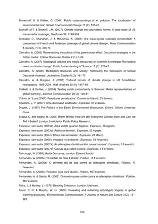 109
Bickerstaff, K. & Walker, G. (2001) ‘Public understandings of air pollution: The ‘localisation’ of
environmental risk’, Global Environmental Change 11 (2): 133-45.
Boykoff, M.T. & Boykoff, J.M. (2007) ‘Climate change and journalistic norms: A case-study of US
mass-media coverage’, Geoforum 38: 1190-204.
Brossard, D., Shanahan, J. & McComas, K. (2004) ‘Are issue-cycles culturally constructed? A
comparison of French and American coverage of global climate change’, Mass Communication
& Society, 7 (3): 359-77.
Carvalho, A. (2005) ‘Representing the politics of the greenhouse effect: Discursive strategies in the
British media’, Critical Discourse Studies 2 (1): 1-29.
Carvalho, A. (2007) ‘Ideological cultures and media discourses on scientific knowledge: Re-reading
news on climate change’, Public Understanding of Science 16 (2): 223-43.
Carvalho, A. (2008) ‘Media(ted) discourse and society: Rethinking the framework of Critical
Discourse Analysis’, Journalism Studies 9 (2): 161-77.
Carvalho, A. & Burgess, J. (2005) ‘Cultural circuits of climate change in UK broadsheet
newspapers, 1985-2003’, Risk Analysis 25 (6): 1457-69.
Corbett, J. & Durfee, J. (2004) ‘Testing public (un)certainty of Science: Media representations of
global warming’, Science Communication 26 (2): 129-51.
Cotrim, A./ Lusa (2007) ‘Poluidores penalizados’, Correio da Manhã, 25 Janeiro.
Coutinho, J. P. (2007) ‘Uma discussão acalorada’, Expresso, 9 Fevereiro.
Dryzek, J. (1997) The Politics of the Earth: Environmental Discourses. Oxford: Oxford University
Press.
Ereaut, G. and Segnit, N. (2006) Warm Words: How are We Telling the Climate Story and Can We
Tell it Better? London: Institute for Public Policy Research.
Expresso, sem autor (2003a) ‘Área ardida igual ao Algarve’, Expresso, 28 Agosto.
Expresso, sem autor (2003b) ‘Árctico a derreter’, Expresso, 23 Agosto.
Expresso, sem autor (2004) ‘Bónus nas emissões’, Expresso, 20 Março.
Expresso, sem autor (2005) ‘Impasse no ambiente’, Expresso, 18 Fevereiro.
Expresso, sem autor (2007a) ‘As alterações climáticas têm causa humana’, Expresso, 3 Fevereiro.
Expresso, sem autor (2007b) ‘Causas que valem a pena’, Expresso, 3 Fevereiro.
Fairclough, N. (1995) Media Discourse, London: Edward Arnold.
Fernandes, A. (2005a) ‘O martelo de Raúl Estrada’, Público, 16 Fevereiro.
Fernandes, A. (2005b) ‘O primeiro dia da luta contra as alterações climáticas’, Público, 17
Fevereiro.
Fernandes, A. (2005c) ‘Pequeno guia para Quioto’, Público, 16 Fevereiro.
Fernandes, A. & Garcia, R. (2005) ‘O mundo quase unido contra as alterações climáticas’, Público,
16 Fevereiro.
Fiske, J. & Hartley, J. (1978) Reading Television. London: Methuen.
Foust, C. R. & Murphy, W. O. (2009) ‘Revealing and reframing apocalyptic tragedy in global
warming discourse’, Environmental Communication: A Journal of Nature and Culture 3 (2): 151-
167.
 