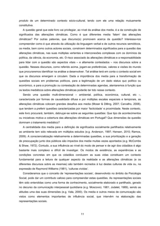 11
produto de um determinado contexto sócio-cultural, tendo com ele uma relação mutuamente
constitutiva.
A questão geral que este livro vai privilegiar, ao nível da análise dos media, é a da construção de
significados das alterações climáticas. Como é que diferentes media ‘falam’ das alterações
climáticas? Por outras palavras, que discurso(s) promovem acerca da questão? Interessa-nos
compreender como é que através da utilização da linguagem verbal e de outros recursos semióticos,
os media, bem como outros actores sociais, constroem determinados significados para a questão das
alterações climáticas, nas suas múltiplas vertentes e interconexões complexas com os domínios da
política, da ciência, da economia, etc. O risco associado às alterações climáticas e a responsabilidade
para lidar com a questão são aspectos vitais – e altamente contestados – nos discursos sobre a
questão. Nesses discursos, como referido acima, jogam-se preferências, valores e visões do mundo
que procuraremos identificar na análise a desenvolver. Tal análise terá em conta o contexto social em
que os discursos emergem e circulam. Dada a importância dos media para a transformação de
questões sociais em problemas políticos, para a legitimação de um dado status quo político ou
económico, e para a promoção ou contestação de determinadas agendas, atentaremos à função que
os textos mediáticos sobre alterações climáticas poderão ter tido nesse contexto.
Sendo uma questão multi-dimensional – ambiental, política, económica, cultural, etc –,
caracterizada por formas de causalidade difusa e por múltiplas escalas espaciais e temporais, as
alterações climáticas colocam grandes desafios aos media (Moser & Dilling, 2007; Carvalho, 2008),
que tendem a preferir questões caracterizadas por maior ‘facticidade’ e proximidade. Neste contexto,
este livro procurará, também, debruçar-se sobre as seguintes questões: Que tipo de acontecimentos
ou iniciativas motiva a cobertura das alterações climáticas em Portugal? Que dimensões da questão
dominam o tratamento mediático?
A centralidade dos media para a definição de significados socialmente partilhados relativamente
ao ambiente tem sido relevada em múltiplos estudos (e.g. Anderson, 1997; Hansen, 2010; Ramos,
2009). A consciencialização relativamente a determinadas questões, a sua prioritização e a geração
de preocupação junto dos públicos são impactos dos media muitas vezes apontados (e.g. McCombs
& Shaw, 1972). Contudo, a sua influência ao nível do modo de pensar e de agir dos cidadãos é algo
bastante mais complexo e difícil de investigar. Os modos de existência, as experiências e as
condições concretas em que os cidadãos conduzem as suas vidas constituem um contexto
fundamental para a leitura de qualquer aspecto da realidade e as alterações climáticas (e os
diferentes discursos sobre as mesmas) são também recriados à luz destas culturas de vida ou, na
expressão de Raymond Williams (1981), ‘culturas vividas’.
Consideramos que o conceito de ‘representações sociais’, desenvolvido no âmbito da Psicologia
Social, pode dar um contributo valioso para compreender estas questões. As representações sociais
têm sido entendidas como uma forma de conhecimento, socialmente elaborado e partilhado, gerado
no decurso da comunicação interpessoal quotidiana (e.g. Moscovici, 1981; Jodelet, 1989), sendo as
atitudes uma das suas dimensões (e.g. Vala, 2000). Os media e outros meios de comunicação são
vistos como elementos importantes de influência social, que intervêm na elaboração das
representações sociais.
 