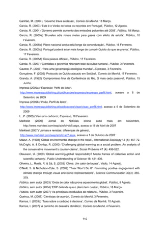 110
Ganhão, M. (2004), ‘Governo trava ecotaxas’, Correio da Manhã, 18 Março.
Garcia, R. (2003) ‘Este é o Verão de todos os recordes em Portugal’, Público, 12 Agosto.
Garcia, R. (2004) ‘Governo permite aumento das emissões poluentes até 2008’, Público, 18 Março.
Garcia, R. (2005a) ‘Bruxelas adia novas metas para gases com efeito de estufa’, Público, 10
Fevereiro.
Garcia, R. (2005b) ‘Plano nacional ainda está longe da concretização’, Público, 16 Fevereiro.
Garcia, R. (2005c) ‘Portugal poderá estar mais longe de cumprir Quioto do que se previa’, Público,
17 Fevereiro.
Garcia, R. (2005d) ‘Dois passos difíceis’, Público, 17 Fevereiro.
Garcia, R. (2007) ‘Cientistas e governos reforçam tese da culpa humana’, Público, 3 Fevereiro.
Gautrat, P. (2007) ‘Para uma governança ecológica mundial’, Expresso, 3 Fevereiro.
Gonçalves, F. (2005) ‘Protocolo de Quioto atacado em Setúbal’, Correio da Manhã, 17 Fevereiro.
Grando, A. (1992) ‘Compromisso final da Conferência do Rio, O mais cedo possível’, Público, 15
Junho.
Impresa (2009a) ‘Expresso: Perfil de leitor’,
http://www.impresapublishing.pt/publicacoes/expresso/expresso_perfil.html, acesso a 6 de
Setembro de 2009
Impresa (2009b) ‘Visão, Perfil de leitor’,
http://www.impresapublishing.pt/publicacoes/visao/visao_perfil.html, acesso a 6 de Setembro de
2009
L., P. (2005) ‘Vem aí o carbono’, Expresso, 18 Fevereiro.
Marktest (2006) ‘Jornal de Notícias online sobe mais em Novembro,
http://www.marktest.com/wap/a/n/id~cb5.aspx, acesso a 16 de Abril de 2007
Marktest (2007) ‘Jornais e revistas: diferenças de género’,
http://www.marktest.com/wap/a/n/id~ef7.aspx, acesso a 1 de Outubro de 2007
Mazur, A. (1998) ‘Global environmental change in the news’, International Sociology 13 (4): 457-72.
McCright, A. & Dunlap, R. (2000) ‘Challenging global warming as a social problem: An analysis of
the conservative movement’s counter-claims’, Social Problems 47 (4): 499-522.
Olausson, U. (2009) ‘Global warming-global responsibility? Media frames of collective action and
scientific certainty’, Public Understanding of Science 18: 421-436.
Oliveira, L., Ruela, R. & Sá, S. (2003) ‘Clima: Um calor de loucos’, Visão, 14 Agosto.
O’Neill, S. & Nicholson-Cole, S. (2009) ‘“Fear Won’t Do It”: Promoting positive engagement with
climate change through visual and iconic representations’, Science Communication 30(3): 355-
379.
Público, sem autor (2003) ‘Onda de calor não prova aquecimento global’, Público, 8 Agosto.
Público, sem autor (2004) ‘EDP defende que o plano tem custos’, Público, 18 Março.
Público, sem autor (2007) ‘As principais conclusões do relatório’, Público, 3 Fevereiro.
Queiroz, M. (2007) ‘Cientistas de acordo’, Correio da Manhã, 3 Fevereiro.
Ramos, I. (2003c) ‘Taxa sobre o carbono é decisiva’, Correio da Manhã, 10 Agosto.
Ramos, I. (2007) ‘A caminho do desastre climático’, Correio da Manhã, 4 Fevereiro.
 