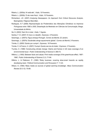 111
Ribeiro, L. (2005a) ‘Aí está ele!’, Visão, 10 Fevereiro.
Ribeiro, L. (2005b) ‘O elo mais fraco’, Visão, 10 Fevereiro.
Richardson, J.E. (2007) Analysing Newspapers: An Approach from Critical Discourse Analysis,
Basingstoke: Palgrave Macmillan.
Rodrigues, A.T (2008) Representação da Problemática das Alterações Climáticas na Imprensa
Portuguesa entre 1990 e 2005, Dissertação de Mestrado em Ciências da Comunicação, Braga:
Universidade do Minho.
Sá, S. (2003) ‘Sem fim à vista’, Visão, 7 Agosto.
Santos, F. D. (2007) ‘O risco e o desafio’, Expresso, 3 Fevereiro.
Saramago, J. (2007a) ‘Água ameaça Portugal’, Correio da Manhã, 22 Janeiro.
Saramago, J. (2007b) ‘Escândalo atinge aquecimento global’, Correio da Manhã, 3 Fevereiro.
Tomás, C. (2005) ‘Quioto por cumprir’, Expresso, 18 Fevereiro.
Tomás, C. & Franco, H. (2007) ‘Cumprir Quioto sai-nos do bolso’, Expresso, 3 Fevereiro.
Trumbo, C. (1996) ‘Constructing climate change: Claims and frames in US news coverage of an
environmental issue’, Public Understanding of Science 5: 269-73.
Wilkins, L. (1993) ‘Between facts and values: Print media coverage of the greenhouse effect, 1987-
1990’, Public Understanding of Science 2 (1): 71-84.
Wilkins, L. & Patterson, P. (1990) ‘Risky business: covering slow-onset hazards as rapidly
developing news’, Political Communication and Persuasion 7: 11-23.
Wilson, K. (1995) ‘Mass media as sources of global warming knowledge’, Mass Communication
Review 22 (1-2): 75-89.
 