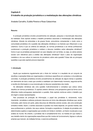 Capítulo 6
O trabalho de produção jornalística e a mediatização das alterações climáticas
Anabela Carvalho, Eulália Pereira e Rosa Cabecinhas
Resumo
A produção jornalística envolve procedimentos de selecção, pesquisa e reconstrução discursiva
da realidade. Este capítulo analisa o trabalho jornalístico associado à mediatização das alterações
climáticas. Através de entrevistas e de grupos focais, procurámos compreender o modo como a
comunidade jornalística vê a questão das alterações climáticas e os factores que influenciam a sua
cobertura. Como é que os critérios de selecção, as normas jornalísticas e as rotinas profissionais
condicionam a produção jornalística e moldam o discurso mediático sobre alterações climáticas?
Como é que os jornalistas percepcionam as suas relações com as fontes, ou seja, os vários actores
sociais com relevância para a análise das alterações climáticas? Qual o peso da organização
mediática e da sua cultura no exercício do jornalismo sobre esta questão? Estas são as principais
questões a que este capítulo procura responder.
1. Introdução
Aquilo que recebemos regularmente sob o rótulo de ‘notícias’ é o resultado de um conjunto de
escolhas e operações feitas por organizações e indivíduos específicos em contextos e circunstâncias
concretas. A produção jornalística envolve procedimentos de selecção de alguns temas e questões
em detrimento de tudo o resto que constitui a realidade num determinado momento, seguindo-se-lhe
a recolha de informação e a sua reconstrução no discurso característico dos media.
As alterações climáticas são uma questão multi-dimensional e complexa que coloca vários
desafios em termos jornalísticos. O capítulo anterior ofereceu uma perspectiva geral da forma como
diferentes media portugueses representam a questão. Este capítulo centra-se sobre o trabalho que
dá origem a essas representações.
Nos processos de produção de informação, o papel dos jornalistas é, obviamente, muito
importante. Jornalistas e editores produzem discursos em torno das alterações climáticas que, sendo
motivadas, pelo menos em parte, pelos discursos de diferentes actores sociais, são uma construção
simbólica inédita. Assim, o sentido associado à questão nos media depende, em grande medida, dos
seus profissionais e, portanto, dos seus valores, formação e experiência. A relação do jornalista com
determinados sujeitos e organizações que constitui em fontes é, também, um factor crucial para a sua
análise do mundo. No entanto, o jornalista não é completamente livre, na medida em que realiza o
seu trabalho dentro de organizações específicas que têm modos de funcionamento, lógicas e culturas
próprias que marcam, de múltiplas formas, o exercício profissional.
 
