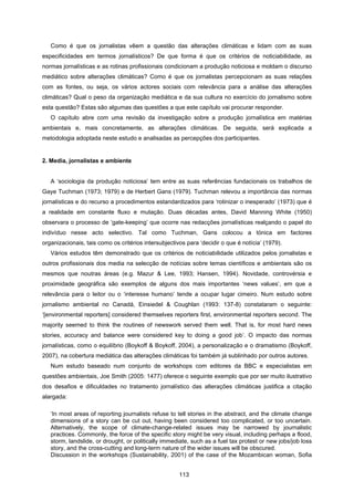113
Como é que os jornalistas vêem a questão das alterações climáticas e lidam com as suas
especificidades em termos jornalísticos? De que forma é que os critérios de noticiabilidade, as
normas jornalísticas e as rotinas profissionais condicionam a produção noticiosa e moldam o discurso
mediático sobre alterações climáticas? Como é que os jornalistas percepcionam as suas relações
com as fontes, ou seja, os vários actores sociais com relevância para a análise das alterações
climáticas? Qual o peso da organização mediática e da sua cultura no exercício do jornalismo sobre
esta questão? Estas são algumas das questões a que este capítulo vai procurar responder.
O capítulo abre com uma revisão da investigação sobre a produção jornalística em matérias
ambientais e, mais concretamente, as alterações climáticas. De seguida, será explicada a
metodologia adoptada neste estudo e analisadas as percepções dos participantes.
2. Media, jornalistas e ambiente
A ‘sociologia da produção noticiosa’ tem entre as suas referências fundacionais os trabalhos de
Gaye Tuchman (1973; 1979) e de Herbert Gans (1979). Tuchman relevou a importância das normas
jornalísticas e do recurso a procedimentos estandardizados para ‘rotinizar o inesperado’ (1973) que é
a realidade em constante fluxo e mutação. Duas décadas antes, David Manning White (1950)
observara o processo de ‘gate-keeping’ que ocorre nas redacções jornalísticas realçando o papel do
indivíduo nesse acto selectivo. Tal como Tuchman, Gans colocou a tónica em factores
organizacionais, tais como os critérios intersubjectivos para ‘decidir o que é notícia’ (1979).
Vários estudos têm demonstrado que os critérios de noticiabilidade utilizados pelos jornalistas e
outros profissionais dos media na selecção de notícias sobre temas científicos e ambientais são os
mesmos que noutras áreas (e.g. Mazur & Lee, 1993; Hansen, 1994). Novidade, controvérsia e
proximidade geográfica são exemplos de alguns dos mais importantes ‘news values’, em que a
relevância para o leitor ou o ‘interesse humano’ tende a ocupar lugar cimeiro. Num estudo sobre
jornalismo ambiental no Canadá, Einsiedel & Coughlan (1993: 137-8) constataram o seguinte:
‘[environmental reporters] considered themselves reporters first, environmental reporters second. The
majority seemed to think the routines of newswork served them well. That is, for most hard news
stories, accuracy and balance were considered key to doing a good job’. O impacto das normas
jornalísticas, como o equilíbrio (Boykoff & Boykoff, 2004), a personalização e o dramatismo (Boykoff,
2007), na cobertura mediática das alterações climáticas foi também já sublinhado por outros autores.
Num estudo baseado num conjunto de workshops com editores da BBC e especialistas em
questões ambientais, Joe Smith (2005: 1477) oferece o seguinte exemplo que por ser muito ilustrativo
dos desafios e dificuldades no tratamento jornalístico das alterações climáticas justifica a citação
alargada:
‘In most areas of reporting journalists refuse to tell stories in the abstract, and the climate change
dimensions of a story can be cut out, having been considered too complicated, or too uncertain.
Alternatively, the scope of climate-change-related issues may be narrowed by journalistic
practices. Commonly, the force of the specific story might be very visual, including perhaps a flood,
storm, landslide, or drought, or politically immediate, such as a fuel tax protest or new jobs/job loss
story, and the cross-cutting and long-term nature of the wider issues will be obscured.
Discussion in the workshops (Sustainability, 2001) of the case of the Mozambican woman, Sofia
 