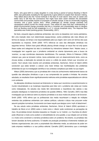 114
Pedro, who gave birth to a baby daughter in a tree during a period of serious flooding in March
2000, was particularly revealing for the opportunity it gave editors to explain their decision making.
They talked about why the “human fortitude in the face of cruel nature” story was an easier and
better story to tell than the connections that might have been drawn between the devastated
communities and possible impacts of processes of climate change. It was an emotionally engaging
narrative, and a good “picture story.” When challenged by climate change scientists and
campaigners editors turned the charge around. They asked for ways that their understanding of
global environmental change processes that link in uncertain and unpredictable ways to dangers
such as flooding could be told engagingly in a 2 ½ -minute broadcast story. The response from
specialists was muted (working groups, Sustainability, 2001).’
De facto, enquanto alguns problemas ambientais, tais como os desastres com navios petroleiros,
têm uma inserção clara num determinado espaço-tempo, outros problemas são mais difusos em
termos do espaço, do tempo e da responsabilidade pela sua origem, bem como em termos das suas
expressões ou impactos. Smith (2005: 1477) refere-se ao caso das alterações climáticas nos
seguintes termos: ‘Editors have great difficulty placing climate change; an issue that not only spans
these scales and categories but also is constituted by interactions between them.’ Nestes casos, a
investigação tem sugerido que o jornalismo ambiental se orienta tipicamente para a busca de
‘eventos’, ou seja ocorrências claramente identificáveis. Por exemplo, Wikins & Patterson (1990)
notaram que, para se tornarem notícia, riscos ambientais com um desenvolvimento lento, como as
chuvas ácidas, a destruição da camada de ozono e o efeito de estufa, tinham que ‘encontrar um
evento’. Num estudo mais recente com jornalistas ambientais, Sachsman, Simon & Valenti (2004)
concluíram que estes tendem a colocar uma maior ênfase nas manifestações dos problemas
ambientais do que na investigação científica e nos contextos complexos que estão na sua origem.
Wilson (2000) demonstrou que os jornalistas têm níveis de conhecimento relativamente baixos da
questão das alterações climáticas e que a sua compreensão da questão é limitada. Na amostra
estudada, os resultados foram significativamente melhores entre jornalistas especializados em ciência
e em ambiente.
As alterações climáticas inscrevem-se fortemente no ‘status quo’ económico e social dominante no
mundo industrializado e as mudanças requeridas para lidar com o problema são vistas por muitos
como indesejáveis. Os estudos dos media têm demonstrado a importância dos valores e das
posições ideológicas no tratamento jornalístico da questão (Wilkins, 1993; Carvalho, 2007) mas falta
investigação que se debruce sobre os próprios jornalistas e os seus modos de pensar e de funcionar.
Smith (2005: 1478) afirma que os profissionais dos media reconhecem a relação de múltiplas
vertentes dos problemas ambientais com valores políticos, culturais e éticos mas procuram evitar
assumir posições normativas, funcionando com base naquilo que designa como ‘myth of detachment’.
No seu estudo sobre jornalistas ambientais, Sachsman, Simon & Valenti (2004) apontaram o
trabalho de Slovic et al. (2002) sobre o modo como o ‘afecto’ pode condicionar as percepções de
risco. Os jornalistas tomam decisões baseados na ‘intuição’ ou no ‘instinto’, e a ‘heurística do afecto’
pode influenciar o modo como avaliam a noticiabilidade de uma questão, a sua relação com as fontes
e o modo como constroem a narrativa jornalística sobre um problema. No entanto, os jornalistas não
tomam decisões de forma autónoma. O trabalho de produção jornalística é fortemente moldado por
factores organizacionais, tais como a propriedade dos diferentes media, as estruturas de poder em
cada empresa mediática e a sua política editorial. Carvalho (2007) demonstrou que a orientação
 