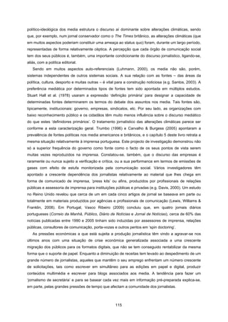 115
político-ideológica dos media estrutura o discurso aí dominante sobre alterações climáticas, sendo
que, por exemplo, num jornal conservador como o The Times britânico, as alterações climáticas (que
em muitos aspectos poderiam constituir uma ameaça ao status quo) foram, durante um largo período,
representadas de forma relativamente céptica. A percepção que cada órgão de comunicação social
tem dos seus públicos é, também, uma importante condicionante do discurso jornalístico, ligando-se,
aliás, com a política editorial.
Sendo em muitos aspectos auto-referenciais (Luhmann, 2000), os media não são, porém,
sistemas independentes de outros sistemas sociais. A sua relação com as fontes – das áreas da
política, cultura, desporto e muitas outras – é vital para a construção noticiosa (e.g. Santos, 2003). A
preferência mediática por determinados tipos de fontes tem sido apontada em múltiplos estudos.
Stuart Hall et al. (1978) usaram a expressão ‘definição primária’ para designar a capacidade de
determinadas fontes determinarem os termos do debate dos assuntos nos media. Tais fontes são,
tipicamente, institucionais: governo, empresas, sindicatos, etc. Por seu lado, as organizações com
baixo reconhecimento público e os cidadãos têm muito menos influência sobre o discurso mediático
do que estes ‘definidores primários’. O tratamento jornalístico das alterações climáticas parece ser
conforme a esta caracterização geral. Trumbo (1996) e Carvalho & Burgess (2005) apontaram a
prevalência de fontes políticas nos media americanos e britânicos, e o capítulo 5 deste livro retrata a
mesma situação relativamente à imprensa portuguesa. Este projecto de investigação demonstrou não
só a superior frequência do governo como fonte como o facto de os seus pontos de vista serem
muitas vezes reproduzidos na imprensa. Constatou-se, também, que o discurso das empresas é
raramente ou nunca sujeito a verificação e crítica, ou a sua performance em termos de emissões de
gases com efeito de estufa monitorizada pela comunicação social. Vários investigadores têm
apontado a crescente dependência dos jornalistas relativamente ao material que lhes chega em
forma de comunicado de imprensa, ‘press kits’ ou afins, produzidos por profissionais de relações
públicas e assessoria de imprensa para instituições públicas e privadas (e.g. Davis, 2000). Um estudo
no Reino Unido revelou que cerca de um em cada cinco artigos de jornal se baseava em parte ou
totalmente em materiais produzidos por agências e profissionais de comunicação (Lewis, Williams &
Franklin, 2008). Em Portugal, Vasco Ribeiro (2009) concluiu que, em quatro jornais diários
portugueses (Correio da Manhã, Público, Diário de Notícias e Jornal de Notícias), cerca de 60% das
notícias publicadas entre 1990 e 2005 tinham sido induzidas por assessores de imprensa, relações
públicas, consultores de comunicação, porta-vozes e outros peritos em ‘spin doctoring’.
As pressões económicas a que está sujeita a produção jornalística têm vindo a agravar-se nos
últimos anos com uma situação de crise económica generalizada associada a uma crescente
migração dos públicos para os formatos digitais, que não se tem conseguido rentabilizar da mesma
forma que o suporte de papel. Enquanto a diminuição de receitas tem levado ao despedimento de um
grande número de jornalistas, aqueles que mantêm o seu emprego enfrentam um número crescente
de solicitações, tais como escrever em simultâneo para as edições em papel e digital, produzir
conteúdos multimédia e escrever para blogs associados aos media. A tendência para fazer um
‘jornalismo de secretária’ e para se basear cada vez mais em informação pré-preparada explica-se,
em parte, pelas grandes pressões de tempo que afectam a comunidade dos jornalistas.
 