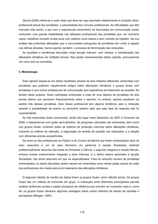 116
Garcia (2009) refere-se a outro dado que deve ser aqui apontado relativamente à condição sócio-
profissional actual dos jornalistas: a precariedade dos vínculos profissionais. As dificuldades que têm
marcado este sector, a par com o exponencial crescimento de licenciados em comunicação social,
motivaram uma grande instabilidade nas afiliações profissionais dos jornalistas que, em inúmeros
casos, trabalham durante muitos anos com salários muito baixos e sem contrato de trabalho. Na sua
análise das profundas alterações que a comunidade portuguesa de jornalistas tem vindo a registar
nas últimas décadas, Garcia aponta, também, o processo de feminização das redacções.
As questões e tendências discutidas nesta secção marcam, com certeza, a mediatização das
alterações climáticas de múltiplas formas. Nas partes remanescentes deste capítulo, procuraremos
ver como isso se concretiza.
3. Metodologia
Este capítulo baseia-se em dados recolhidos através de dois métodos diferentes: entrevistas com
jornalistas que publicam regularmente artigos sobre alterações climáticas e grupos focais com
jornalistas e com outros profissionais de comunicação sem experiência de tratamento da questão. No
âmbito deste projecto, foram solicitadas entrevistas a mais de uma dezena de jornalistas de dois
jornais diários que escrevem frequentemente sobre o assunto; no entanto, apenas acederam ao
pedido três desses jornalistas. Esta classe profissional tem alguma tendência para a retracção
perante a possibilidade de exame ou escrutínio externo pelo que esta taxa de resposta não foi
surpreendente.
As três entrevistas foram presenciais, tendo tido lugar entre Dezembro de 2007 e Fevereiro de
2008, e basearam-se num guião semi-directivo. As perguntas colocadas nas entrevistas, bem como
nos grupos focais, incidiram sobre as práticas de produção noticiosa sobre alterações climáticas,
incluindo os critérios de selecção, a negociação do sentido da questão nas redacções, e a relação
com diferentes actores sociais/fontes.
De entre os três profissionais do Público e do Correio da Manhã que foram entrevistados (dois do
sexo masculino e um do sexo feminino) um pertencia à secção Sociedade, tratando
preferencialmente assuntos das áreas do Ambiente e Ciência, o segundo integrava a secção Mundo,
embora tivesse anteriormente integrado a área Ciências, e o último estava associado à secção
Sociedade, não tendo assuntos em que se especializasse. Face ao reduzido número de jornalistas
entrevistados, os dados discutidos abaixo devem ser entendidos como meras pistas acerca da visão
dos profissionais dos media acerca do tratamento das alterações climáticas.
O segundo método de recolha de dados foram os grupos focais, como referido acima. Os grupos
focais são um método de entrevista em grupo. A interacção entre diferentes participantes permite
analisar dinâmicas sociais e captar processos de influência que ocorrem em contextos reais e, como
tal, os grupos focais oferecem algumas vantagens sobre outros métodos de estudo de opiniões e
percepções (Morgan, 1997).
 