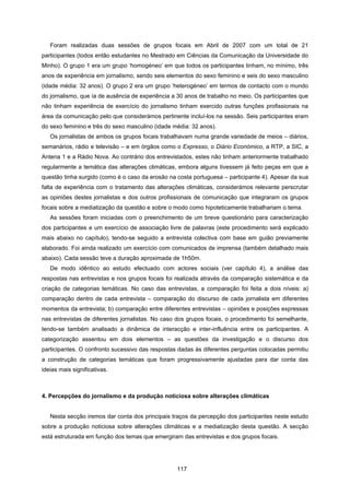 117
Foram realizadas duas sessões de grupos focais em Abril de 2007 com um total de 21
participantes (todos então estudantes no Mestrado em Ciências da Comunicação da Universidade do
Minho). O grupo 1 era um grupo ‘homogéneo’ em que todos os participantes tinham, no mínimo, três
anos de experiência em jornalismo, sendo seis elementos do sexo feminino e seis do sexo masculino
(idade média: 32 anos). O grupo 2 era um grupo ‘heterogéneo’ em termos de contacto com o mundo
do jornalismo, que ía de ausência de experiência a 30 anos de trabalho no meio. Os participantes que
não tinham experiência de exercício do jornalismo tinham exercido outras funções profissionais na
área da comunicação pelo que considerámos pertinente incluí-los na sessão. Seis participantes eram
do sexo feminino e três do sexo masculino (idade média: 32 anos).
Os jornalistas de ambos os grupos focais trabalhavam numa grande variedade de meios – diários,
semanários, rádio e televisão – e em órgãos como o Expresso, o Diário Económico, a RTP, a SIC, a
Antena 1 e a Rádio Nova. Ao contrário dos entrevistados, estes não tinham anteriormente trabalhado
regularmente a temática das alterações climáticas, embora alguns tivessem já feito peças em que a
questão tinha surgido (como é o caso da erosão na costa portuguesa – participante 4). Apesar da sua
falta de experiência com o tratamento das alterações climáticas, considerámos relevante perscrutar
as opiniões destes jornalistas e dos outros profissionais de comunicação que integraram os grupos
focais sobre a mediatização da questão e sobre o modo como hipoteticamente trabalhariam o tema.
As sessões foram iniciadas com o preenchimento de um breve questionário para caracterização
dos participantes e um exercício de associação livre de palavras (este procedimento será explicado
mais abaixo no capítulo), tendo-se seguido a entrevista colectiva com base em guião previamente
elaborado. Foi ainda realizado um exercício com comunicados de imprensa (também detalhado mais
abaixo). Cada sessão teve a duração aproximada de 1h50m.
De modo idêntico ao estudo efectuado com actores sociais (ver capítulo 4), a análise das
respostas nas entrevistas e nos grupos focais foi realizada através da comparação sistemática e da
criação de categorias temáticas. No caso das entrevistas, a comparação foi feita a dois níveis: a)
comparação dentro de cada entrevista – comparação do discurso de cada jornalista em diferentes
momentos da entrevista; b) comparação entre diferentes entrevistas – opiniões e posições expressas
nas entrevistas de diferentes jornalistas. No caso dos grupos focais, o procedimento foi semelhante,
tendo-se também analisado a dinâmica de interacção e inter-influência entre os participantes. A
categorização assentou em dois elementos – as questões da investigação e o discurso dos
participantes. O confronto sucessivo das respostas dadas às diferentes perguntas colocadas permitiu
a construção de categorias temáticas que foram progressivamente ajustadas para dar conta das
ideias mais significativas.
4. Percepções do jornalismo e da produção noticiosa sobre alterações climáticas
Nesta secção iremos dar conta dos principais traços da percepção dos participantes neste estudo
sobre a produção noticiosa sobre alterações climáticas e a mediatização desta questão. A secção
está estruturada em função dos temas que emergiram das entrevistas e dos grupos focais.
 
