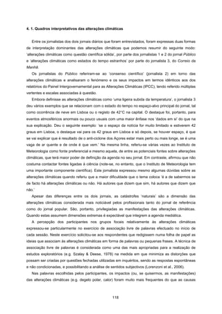 118
4. 1. Quadros interpretativos das alterações climáticas
Entre os jornalistas dos dois jornais diários que foram entrevistados, foram expressas duas formas
de interpretação dominantes das alterações climáticas que podemos resumir do seguinte modo:
‘alterações climáticas como questão científica sólida’, por parte dos jornalistas 1 e 2 do jornal Público
e ‘alterações climáticas como estados do tempo estranhos’ por parte do jornalista 3, do Correio da
Manhã.
Os jornalistas do Público referiram-se ao ‘consenso científico’ (jornalista 2) em torno das
alterações climáticas e analisaram o fenómeno e os seus impactos em termos idênticos aos dos
relatórios do Painel Intergovernamental para as Alterações Climáticas (IPCC), tendo referido múltiplas
vertentes e escalas associadas à questão.
Embora definisse as alterações climáticas como ‘uma ligeira subida da temperatura’, o jornalista 3
deu vários exemplos que se relacionam com o estado do tempo no espaço-alvo principal do jornal, tal
como ocorrência de neve em Lisboa ou o registo de 42°C na capital. O destaque foi, portanto, para
eventos atmosféricos anormais ou pouco usuais com uma maior ênfase nos ‘dados em si’ do que na
sua explicação. Deu o seguinte exemplo: ‘se o espaço da notícia for muito limitado e estiverem 42
graus em Lisboa, o destaque vai para os 42 graus em Lisboa e só depois, se houver espaço, é que
se vai explicar que é resultado de o anti-ciclone dos Açores estar mais perto ou mais longe, se é uma
vaga de ar quente e de onde é que vem.’ Na mesma linha, referiu-se várias vezes ao Instituto de
Meteorologia como fonte preferencial e mesmo aquela, de entre as potenciais fontes sobre alterações
climáticas, que terá maior poder de definição da agenda no seu jornal. Em contraste, afirmou que não
costuma contactar fontes ligadas à ciência (note-se, no entanto, que o Instituto de Meteorologia tem
uma importante componente científica). Este jornalista expressou mesmo algumas dúvidas sobre as
alterações climáticas quando referiu que a maior dificuldade que o tema coloca ‘é a de sabermos se
de facto há alterações climáticas ou não. Há autores que dizem que sim, há autores que dizem que
não.’
Apesar das diferenças entre os dois jornais, as catástrofes ‘naturais’ são a dimensão das
alterações climáticas considerada mais noticiável pelos profissionais tanto do jornal de referência
como do jornal popular. São, portanto, privilegiadas as manifestações das alterações climáticas.
Quando estas assumem dimensões extremas é expectável que integrem a agenda mediática.
A percepção dos participantes nos grupos focais relativamente às alterações climáticas
expressou-se particularmente no exercício de associação livre de palavras efectuado no início de
cada sessão. Neste exercício solicitou-se aos respondentes que redigissem numa folha de papel as
ideias que associam às alterações climáticas em forma de palavras ou pequenas frases. A técnica de
associação livre de palavras é considerada como uma das mais apropriadas para a realização de
estudos exploratórios (e.g. Szalay & Deese, 1978) na medida em que minimiza as distorções que
possam ser criadas por questões fechadas utilizadas em inquéritos, sendo as respostas espontâneas
e não condicionadas, e possibilitando a análise de sentidos subjectivos (Lorenzoni et al., 2006).
Nas palavras escolhidas pelos participantes, os impactos (ou, se quisermos, as manifestações)
das alterações climáticas (e.g. degelo polar, calor) foram muito mais frequentes do que as causas
 