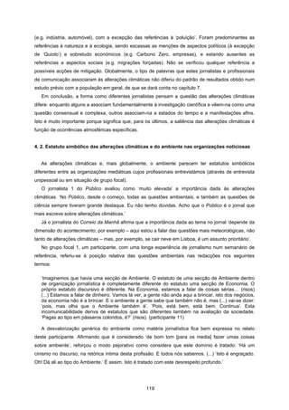 119
(e.g. indústria, automóvel), com a excepção das referências à ‘poluição’. Foram predominantes as
referências à natureza e à ecologia, sendo escassas as menções de aspectos políticos (à excepção
de ‘Quioto’) e sobretudo económicos (e.g. Carbono Zero, empresas), e estando ausentes as
referências a aspectos sociais (e.g. migrações forçadas). Não se verificou qualquer referência a
possíveis acções de mitigação. Globalmente, o tipo de palavras que estes jornalistas e profissionais
de comunicação associaram às alterações climáticas não diferiu do padrão de resultados obtido num
estudo prévio com a população em geral, de que se dará conta no capítulo 7.
Em conclusão, a forma como diferentes jornalistas pensam a questão das alterações climáticas
difere: enquanto alguns a associam fundamentalmente à investigação científica e vêem-na como uma
questão consensual e complexa, outros associam-na a estados do tempo e a manifestações afins.
Isto é muito importante porque significa que, para os últimos, a saliência das alterações climáticas é
função de ocorrências atmosféricas específicas.
4. 2. Estatuto simbólico das alterações climáticas e do ambiente nas organizações noticiosas
As alterações climáticas e, mais globalmente, o ambiente parecem ter estatutos simbólicos
diferentes entre as organizações mediáticas cujos profissionais entrevistámos (através de entrevista
unipessoal ou em situação de grupo focal).
O jornalista 1 do Público avaliou como ‘muito elevada’ a importância dada às alterações
climáticas. ‘No Público, desde o começo, todas as questões ambientais, e também as questões de
ciência sempre tiveram grande destaque. Eu não tenho dúvidas. Acho que o Público é o jornal que
mais escreve sobre alterações climáticas.’
Já o jornalista do Correio da Manhã afirma que a importância dada ao tema no jornal ‘depende da
dimensão do acontecimento; por exemplo – aqui estou a falar das questões mais meteorológicas, não
tanto de alterações climáticas – mas, por exemplo, se cair neve em Lisboa, é um assunto prioritário’.
No grupo focal 1, um participante, com uma longa experiência de jornalismo num semanário de
referência, referiu-se à posição relativa das questões ambientais nas redacções nos seguintes
termos:
‘Imaginemos que havia uma secção de Ambiente. O estatuto de uma secção de Ambiente dentro
de organização jornalística é completamente diferente do estatuto uma secção de Economia. O
próprio estatuto discursivo é diferente. Na Economia, estamos a falar de coisas sérias… (risos)
(...) Estamos a falar de dinheiro. Vamos lá ver, a gente não anda aqui a brincar, isto dos negócios,
da economia não é a brincar. E o ambiente a gente sabe que também não é, mas (...) vai-se dizer:
‘pois, mas olha que o Ambiente também é’. ‘Pois, está bem, está bem. Continua’. Esta
incomunicabilidade deriva de estatutos que são diferentes também na avaliação da sociedade.
‘Pagas ao tipo em pássaros coloridos, é?’ (risos). (participante 11)
A desvalorização genérica do ambiente como matéria jornalística fica bem expressa no relato
deste participante. Afirmando que é considerado ‘de bom tom [para os media] fazer umas coisas
sobre ambiente’, reforçou o modo pejorativo como considera que este domínio é tratado: ‘Há um
cinismo no discurso, na retórica íntima desta profissão. E todos nós sabemos. (...) ‘Isto é engraçado.
Oh! Dá ali ao tipo do Ambiente.’ É assim. Isto é tratado com este desrespeito profundo.’
 