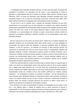 12
A investigação sobre alterações climáticas indica que, na maior parte dos países, as pessoas têm
consciência do problema e se preocupam com ele; porém, a sua compreensão do mesmo é
deficiente e a disponibilidade para agir é limitada (e.g. Dunlap, 1998; Lorenzoni, Nicholson-Cole &
Whitmarsh, 2007). As fontes de informação sobre alterações climáticas apontadas como mais
importantes tendem a ser os meios de comunicação social (Nave, Schmidt & Pato, 2002). Estes
dados conferem pertinência à investigação sobre representações sociais do problema.
De que forma é que os cidadãos vêem a questão das alterações climáticas? De que forma
percepcionam e se posicionam face ao risco associado ao problema? Que atitudes expressam
relativamente à possibilidade de acção/inacção? Estas são algumas das questões orientadores deste
estudo. Para além disso, sendo um dos nossos objectivos analisar a relação entre os discursos
mediatizados e as representações dos indivíduos e grupos, procuraremos conhecer práticas de
exposição às mensagens mediáticas e identificar conexões com as representações sociais sobre
alterações climáticas.
Este livro estrutura-se em três partes. Na primeira parte, analisam-se as múltiplas definições das
alterações climáticas que são promovidas pelos vários actores sociais e as suas estratégias de
comunicação. Na segunda parte, são analisados os discursos mediáticos sobre as alterações
climáticas, a nível da imprensa e da televisão em Portugal. É dada particular atenção aos
mecanismos de reprodução das vozes dos vários actores sociais. A representação mediática das
alterações climáticas é também compreendida enquanto produto do trabalho jornalístico, que é
marcado por condições concretas de natureza operativa, normativa e cultural. A terceira parte do livro
centra-se nas representações sociais sobre a questão e procura identificar ligações entre os
significados que circulam na(s) esfera(s) pública(s) e as percepções e atitudes que os cidadãos
portugueses manifestam relativamente ao problema.
A ordem dos capítulos deste livro coloca em primeiro lugar os actores sociais, em segundo lugar os
media e em terceiro as representações sociais. Esta sequência pode ser útil em termos analíticos
mas a relação entre estes elementos não é de todo linear nem unidireccional. Por exemplo, o
discurso mediático tem múltiplas repercussões no discurso (e noutras práticas) de actores sociais; as
representações sociais dos ‘cidadãos comuns’ são também partilhadas por múltiplos ‘públicos
específicos’ – de investigadores a políticos, de activistas a jornalistas – que são responsáveis por
novos discursos sobre alterações climáticas. É fundamental analisar estes processos de influência
mútua e os ‘circuitos culturais’ em que em que o sentido é produzido e transformado (Carvalho &
Burgess, 2005), com atenção à evolução diacrónica dos discursos no médio e longo prazos, no
sentido de compreender as condições de continuidade e mudança.
Como afirmámos num texto de apresentação do projecto de investigação que deu origem a este
livro, o seu objectivo último é ‘analisar as relações entre os vários momentos do discurso e
representação, ou seja, procuraremos explicar os processos circulares através dos quais o discurso é
construído e reconstruído e identificar implicações para a acção.’ (Carvalho et al., 2005: 1938)
 