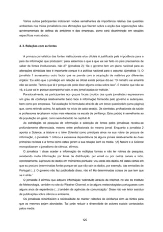 120
Vários outros participantes indiciaram visões semelhantes da importância relativa das questões
ambientais nos meios jornalísticos nas afirmações que fizeram sobre a acção das organizações não-
governamentais de defesa do ambiente e das empresas, como será discriminado em secções
específicas mais abaixo.
4. 3. Relações com as fontes
A primazia jornalística das fontes institucionais e/ou oficiais é justificada pela importância para o
país da informação que produzem: ‘para sabermos o que é que vai ser feito no país precisamos de
saber de fontes institucionais, não é?’ (jornalista 2); ‘Se o governo tem um plano nacional para as
alterações climáticas isso é importante porque é a política nacional para o assunto’ (jornalista 1). O
jornalista 1 acrescentou outro factor que se prende com a cooptação de matérias por diferentes
órgãos: ‘Eu acho que o privilégio em relação ao oficial existe porque diz-se: “O ministro vai amanhã
não sei aonde. Temos que lá ir porque ele pode dizer alguma coisa sobre isso”. E mesmo que não se
vá, a Lusa vai e, porque acompanha tudo, o seu jornal acaba por noticiar.’
Paradoxalmente, os participantes nos grupos focais (muitos dos quais jornalistas) expressaram
um grau de confiança relativamente baixo face à informação fornecida pelo governo e autarquias,
bem como por empresas. Tal avaliação foi formulada através de um breve questionário (uma página)
que, como referido acima, foi aplicado no início de cada sessão. Os cientistas, profissionais da saúde
e professores receberam notas mais elevadas na escala de confiança. Este padrão é semelhante ao
da população em geral, como será discutido no capítulo 8.
As estratégias de pesquisa de informação e selecção de fontes pelos jornalistas revelou-se
profundamente diferenciada, mesmo entre profissionais do mesmo jornal. Enquanto a jornalista 2
aponta a Science, a Nature e o New Scientist como principais alvos na sua rotina de procura de
informação, o jornalista 1 criticou a excessiva dependência de alguns jornais relativamente às duas
primeiras revistas e a forma como estas gerem a sua relação com os media. ‘[A] Nature e a Science
monopolizaram o jornalismo de ciência’, afirmou.
O jornalista 1 disse aceder a informação de múltiplas formas e não ter rotinas de pesquisa,
recebendo muita informação por listas de distribuição, por email ou por outros canais e indo,
concretamente, à procura de dados em momentos pontuais: ‘vou atrás dos dados, há datas certas em
que eu procuro determinadas fontes porque sei que vão sair os dados, por exemplo, das emissões de
Portugal (...). O governo não faz publicidade disso, não é? Há determinadas coisas de que tem que
se ir atrás.’
O jornalista 3 afirmou que adquire informação ‘sobretudo através da Internet, no site do Instituto
de Meteorologia, também no site do Weather Channel, e de alguns meteorologistas portugueses com
alguns anos de experiência (...) também de agências de comunicação.’ Disse não ser leitor assíduo
de publicações sobre ciência e ambiente.
Os jornalistas reconhecem a necessidade de manter relações de confiança com as fontes para
que as mesmas sejam abordadas. Tal pode reduzir a diversidade de actores sociais contactados
pelos media:
 