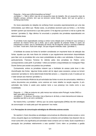 121
Pergunta – ‘Acha que é difícil diversificar as fontes?’
Jornalista 1 – ‘Não é difícil, mas dá um pouquinho mais de trabalho. Dá um pouquinho mais de
trabalho porque, primeiro, tem que se procurar outras fontes, depois, tem que se ganhar a
confiança das fontes.’
Os riscos associados às relações de confiança foram evocados espontaneamente por uma das
entrevistadas, que refere que: ‘Muitas vezes, os jornalistas escrevem para as fontes (...) As fontes
também querem que escrevamos o que elas querem. E há algumas que levam a mal se a gente não
escreve.’ (jornalista 2). Algo idêntico foi enunciado a propósito dos jornalistas especializados em
determinadas áreas:
‘O jornalista muito especializado começa a entrar numa relação [com a fonte] em que começa a
escrever da mesma forma que a fonte, que é para agradar às próprias fontes. E quem sai
prejudicado é o leitor, que é o beneficiário da notícia. No da seguinte, temos o cientista a telefonar
e a dizer: “muito bem, muito bom artigo”. Só que ninguém entendeu nada.’ (jornalista 1)
A facilidade de acesso às fontes foi também considerada um importante factor de selecção das
fontes: aquelas que são mais fáceis de contactar e que regularmente demonstram disponibilidade
para falar com os jornalistas têm uma maior probabilidade de voltar a ser solicitadas. A Quercus (e,
particularmente, Francisco Ferreira) foi referida pelos dois jornalistas do Público como
correspondendo a este perfil. O jornalista 1 referiu-se também à disponibilidade do investigador Filipe
Duarte Santos para aceder aos pedidos dos jornalistas.
Curiosamente, ambos os jornalistas notaram que a facilidade de acesso pode levar à não-
diversificação das fontes: ‘algumas fontes podem até ter algum peso excessivo, porque se tornam
acessíveis’ (jornalista 2); ‘[Uma determinada fonte] fala sempre. (...) responde a tudo. E acaba por se
ir bater sempre aos mesmos’ (jornalista 1).
Há uma reconhecida influência da pró-actividade das fontes no envio de comunicados, relatórios e
outros documentos aos jornalistas, como veremos em maior detalhe na secção seguinte. A pró-
actividade das fontes é usada para explicar tanto a sua presença nos media como a sua
invisibilidade.
Pergunta – (...) ‘Não se costuma ver, pelo menos nas notícias sobre Portugal, muitas ONG's a
falar, para além da Quercus’.
Jornalista 2 – ‘A Quercus. Há outras, mas a Quercus é, de facto, a mais interventiva em todas as
questões que têm a ver com o ambiente.’
Na mesma linha, o jornalista 1 afirmou que ‘as outras organizações [ONGs] não têm estratégias
de comunicação’ e é razão pela qual ‘não aparecem’ nos media.
4. 4. Percepções da comunicação estratégica de diferentes actores sociais
No capítulo 4, foram discutidas as estratégias comunicativas de diferentes actores sociais e, como
vimos, enquanto alguns se manifestaram receptivos a contactos com jornalistas mas disseram não os
iniciar outros têm uma significativa pró-actividade nesse contacto com os media. Qual a experiência e
percepção dos jornalistas relativamente a esta questão? Como vêem os jornalistas a gestão
 
