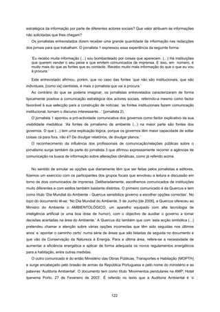 122
estratégica da informação por parte de diferentes actores sociais? Que valor atribuem às informações
não solicitadas que lhes chegam?
Os jornalistas entrevistados dizem receber uma grande quantidade de informação nas redacções
dos jornais para que trabalham. O jornalista 1 expressou essa experiência da seguinte forma:
‘Eu recebo muita informação (...) sou bombardeado por coisas que aparecem. (...) Há instituições
que querem vender o seu peixe e que emitem comunicados de imprensa. E isso, em número, é
muito mais do que as fontes que eu contacto. Recebo muito mais informação do que o que eu vou
à procura.’
Este entrevistado afirmou, porém, que no caso das fontes ‘que não são institucionais, que são
individuais, [como os] cientistas, é mais o jornalista que vai à procura.’
Ao contrário do que se poderia imaginar, os jornalistas entrevistados caracterizaram de forma
tipicamente positiva a comunicação estratégica dos actores sociais, referindo-a mesmo como factor
favorável à sua selecção para a construção de notícias: ‘as fontes institucionais fazem comunicação
institucional, tornam o discurso interessante...’ (jornalista 2).
O jornalista 1 apontou a pró-actividade comunicativa dos governos como factor explicativo da sua
visibilidade mediática: ‘As fontes de jornalismo de ambiente (...) na maior parte são fontes dos
governos. O que (...) tem uma explicação lógica, porque os governos têm maior capacidade de soltar
coisas cá para fora, não é? De divulgar relatórios, de divulgar planos.’
O reconhecimento da influência dos profissionais de comunicação/relações públicas sobre o
jornalismo surge também da parte do jornalista 3 que afirmou expressamente recorrer a agências de
comunicação na busca de informação sobre alterações climáticas, como já referido acima.
No sentido de simular as opções que diariamente têm que ser feitas pelos jornalistas e editores,
fizemos um exercício com os participantes dos grupos focais que envolveu a leitura e discussão em
torno de dois comunicados de imprensa. Deliberadamente, escolhemos comunicados de instituições
muito diferentes e com estilos também bastante distintos. O primeiro comunicado é da Quercus e tem
como título ‘Dia Mundial do Ambiente - Quercus sensibiliza governo a escolher opções correctas’. No
topo do documento lê-se: ‘No Dia Mundial do Ambiente, 5 de Junho [de 2006], a Quercus ofereceu ao
Ministro do Ambiente o AMBIENTOLÓGICO, um aparelho equipado com alta tecnologia de
inteligência artificial (e uma boa dose de humor), com o objectivo de auxiliar o governo a tomar
decisões acertadas na área do Ambiente.’ A Quercus diz também que com ‘esta acção simbólica (...)
pretendeu chamar a atenção sobre várias opções incorrectas que têm sido seguidas nos últimos
anos’ e ‘apontar o caminho certo’ numa série de áreas que são listadas de seguida no documento e
que vão da Conservação da Natureza à Energia. Para a última área, refere-se a necessidade de
aumentar a eficiência energética e aplicar de forma adequada os novos regulamentos energéticos
para a habitação, entre outras medidas.
O outro comunicado é do então Ministério das Obras Públicas, Transportes e Habitação (MOPTH)
e surge encabeçado pelo brasão de armas da República Portuguesa e pelo nome do ministério e as
palavras ‘Auditoria Ambiental’. O documento tem como título ‘Movimentos pendulares na AMP; Hotel
Ipanema Porto, 27 de Fevereiro de 2003’. É referido no texto que a Auditoria Ambiental é ‘o
 