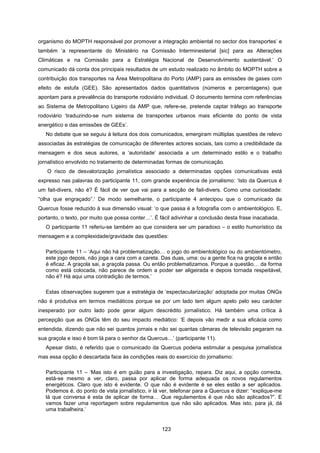 123
organismo do MOPTH responsável por promover a integração ambiental no sector dos transportes’ e
também ‘a representante do Ministério na Comissão Interminesterial [sic] para as Alterações
Climáticas e na Comissão para a Estratégia Nacional de Desenvolvimento sustentável.’ O
comunicado dá conta dos principais resultados de um estudo realizado no âmbito do MOPTH sobre a
contribuição dos transportes na Área Metropolitana do Porto (AMP) para as emissões de gases com
efeito de estufa (GEE). São apresentados dados quantitativos (números e percentagens) que
apontam para a prevalência do transporte rodoviário individual. O documento termina com referências
ao Sistema de Metropolitano Ligeiro da AMP que, refere-se, pretende captar tráfego ao transporte
rodoviário ‘traduzindo-se num sistema de transportes urbanos mais eficiente do ponto de vista
energético e das emissões de GEEs’.
No debate que se seguiu à leitura dos dois comunicados, emergiram múltiplas questões de relevo
associadas às estratégias de comunicação de diferentes actores sociais, tais como a credibilidade da
mensagem e dos seus autores, a ‘autoridade’ associada a um determinado estilo e o trabalho
jornalístico envolvido no tratamento de determinadas formas de comunicação.
O risco de desvalorização jornalística associado a determinadas opções comunicativas está
expresso nas palavras do participante 11, com grande experiência de jornalismo: ‘Isto da Quercus é
um fait-divers, não é? É fácil de ver que vai para a secção de fait-divers. Como uma curiosidade:
“olha que engraçado”.’ De modo semelhante, o participante 4 antecipou que o comunicado da
Quercus fosse reduzido à sua dimensão visual: ‘o que passa é a fotografia com o ambientológico. E,
portanto, o texto, por muito que possa conter…’. É fácil adivinhar a conclusão desta frase inacabada.
O participante 11 referiu-se também ao que considera ser um paradoxo – o estilo humorístico da
mensagem e a complexidade/gravidade das questões:
Participante 11 – ‘Aqui não há problematização… o jogo do ambientológico ou do ambientómetro,
este jogo depois, não joga a cara com a careta. Das duas, uma: ou a gente fica na graçola e então
é eficaz. A graçola sai, a graçola passa. Ou então problematizamos. Porque a questão… da forma
como está colocada, não parece de ordem a poder ser aligeirada e depois tornada respeitável,
não é? Há aqui uma contradição de termos.’
Estas observações sugerem que a estratégia de ‘espectacularização’ adoptada por muitas ONGs
não é produtiva em termos mediáticos porque se por um lado tem algum apelo pelo seu carácter
inesperado por outro lado pode gerar algum descrédito jornalístico. Há também uma crítica à
percepção que as ONGs têm do seu impacto mediático: ‘E depois vão medir a sua eficácia como
entendida, dizendo que não sei quantos jornais e não sei quantas câmaras de televisão pegaram na
sua graçola e isso é bom lá para o senhor da Quercus…’ (participante 11).
Apesar disto, é referido que o comunicado da Quercus poderia estimular a pesquisa jornalística
mas essa opção é descartada face às condições reais do exercício do jornalismo:
Participante 11 – ‘Mas isto é em guião para a investigação, repara. Diz aqui, a opção correcta,
está-se mesmo a ver, claro, passa por aplicar de forma adequada os novos regulamentos
energéticos. Claro que isto é evidente. O que não é evidente é se eles estão a ser aplicados.
Podemos é, do ponto de vista jornalístico, ir lá ver, telefonar para a Quercus e dizer: “explique-me
lá que conversa é esta de aplicar de forma… Que regulamentos é que não são aplicados?”. E
vamos fazer uma reportagem sobre regulamentos que não são aplicados. Mas isto, para já, dá
uma trabalheira.’
 