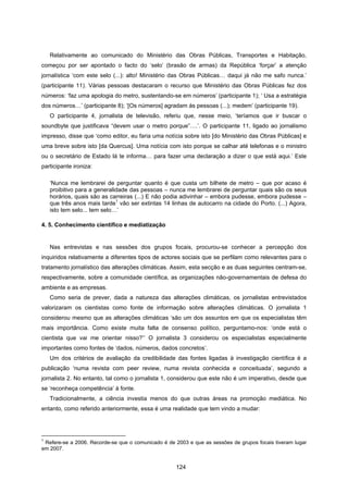 124
Relativamente ao comunicado do Ministério das Obras Públicas, Transportes e Habitação,
começou por ser apontado o facto do ‘selo’ (brasão de armas) da República ‘forçar’ a atenção
jornalística ‘com este selo (...): alto! Ministério das Obras Públicas… daqui já não me safo nunca.’
(participante 11). Várias pessoas destacaram o recurso que Ministério das Obras Públicas fez dos
números: ‘faz uma apologia do metro, sustentando-se em números’ (participante 1); ‘ Usa a estratégia
dos números…’ (participante 8); ‘[Os números] agradam às pessoas (...); medem’ (participante 19).
O participante 4, jornalista de televisão, referiu que, nesse meio, ‘teríamos que ir buscar o
soundbyte que justificava “devem usar o metro porque”….’. O participante 11, ligado ao jornalismo
impresso, disse que ‘como editor, eu faria uma notícia sobre isto [do Ministério das Obras Públicas] e
uma breve sobre isto [da Quercus]. Uma notícia com isto porque se calhar até telefonas e o ministro
ou o secretário de Estado lá te informa… para fazer uma declaração a dizer o que está aqui.’ Este
participante ironiza:
‘Nunca me lembrarei de perguntar quanto é que custa um bilhete de metro – que por acaso é
proibitivo para a generalidade das pessoas – nunca me lembrarei de perguntar quais são os seus
horários, quais são as carreiras (...) E não podia adivinhar – embora pudesse, embora pudesse –
que três anos mais tarde
1
vão ser extintas 14 linhas de autocarro na cidade do Porto. (...) Agora,
isto tem selo... tem selo…’
4. 5. Conhecimento científico e mediatização
Nas entrevistas e nas sessões dos grupos focais, procurou-se conhecer a percepção dos
inquiridos relativamente a diferentes tipos de actores sociais que se perfilam como relevantes para o
tratamento jornalístico das alterações climáticas. Assim, esta secção e as duas seguintes centram-se,
respectivamente, sobre a comunidade científica, as organizações não-governamentais de defesa do
ambiente e as empresas.
Como seria de prever, dada a natureza das alterações climáticas, os jornalistas entrevistados
valorizaram os cientistas como fonte de informação sobre alterações climáticas. O jornalista 1
considerou mesmo que as alterações climáticas ‘são um dos assuntos em que os especialistas têm
mais importância. Como existe muita falta de consenso político, perguntamo-nos: ‘onde está o
cientista que vai me orientar nisso?’’ O jornalista 3 considerou os especialistas especialmente
importantes como fontes de ‘dados, números, dados concretos’.
Um dos critérios de avaliação da credibilidade das fontes ligadas à investigação científica é a
publicação ‘numa revista com peer review, numa revista conhecida e conceituada’, segundo a
jornalista 2. No entanto, tal como o jornalista 1, considerou que este não é um imperativo, desde que
se ‘reconheça competência’ à fonte.
Tradicionalmente, a ciência investia menos do que outras áreas na promoção mediática. No
entanto, como referido anteriormente, essa é uma realidade que tem vindo a mudar:
1
Refere-se a 2006. Recorde-se que o comunicado é de 2003 e que as sessões de grupos focais tiveram lugar
em 2007.
 