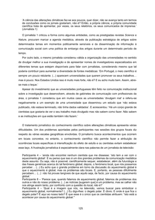 125
‘A ciência das alterações climáticas faz-se aos poucos, quer dizer, não se avança tanto em termos
de conclusões como os jornais gostariam, não é? Então, a própria ciência, a própria comunidade
científica trata de apimentar, por vezes, os seus relatórios, os seus comunicados de imprensa.’
(Jornalista 1)
O jornalista 1 criticou a forma como algumas entidades, como as prestigiadas revistas Science e
Nature, procuram marcar a agenda mediática, através da publicação estratégica de artigos sobre
determinados temas em momentos politicamente sensíveis e da disseminação de informação à
comunicação social com uma política de embargo dos artigos durante um determinado período de
tempo.
Por outro lado, o mesmo jornalista considerou válida a organização das universidades no sentido
de divulgar melhor a sua investigação e de apresentar nomes de investigadores especializados em
diferentes temas que estejam disponíveis para falar com jornalistas, considerando mesmo que tal
poderia contribuir para aumentar a diversidade de fontes mediáticas: ‘Em Portugal, o meio científico é
sempre um pouco relutante. (...) aparecem universidades que querem promover os seus trabalhos…
mas é pouco. Nos Estados Unidos isso é muito mais forte, não é? E eu acho muito bem. Assim, abre-
se mais o leque.’
Apesar do investimento que as universidades portuguesas têm feito na comunicação institucional
sobre a investigação que desenvolvem, através de gabinetes de comunicação com profissionais da
área, o jornalista 1 considerou que em muitos casos as universidades ‘divulgam mal’ e referiu-se
negativamente a um exemplo de uma universidade que disseminou um estudo que ‘não estava
publicado, não estava terminado, não tinha dados validados’. E acrescentou: ‘Há um corpo grande de
cientistas que gostaria de ver o seu trabalho mais divulgado mas não sabem como fazer. Não sabem
e as instituições em que estão também não fazem.’
O tratamento jornalístico do conhecimento científico sobre alterações climáticas apresenta várias
dificuldades. Um dos problemas apontadas pelos participantes nas sessões dos grupos focais diz
respeito às várias escalas geográficas envolvidas. O jornalismo busca acontecimentos que ocorrem
em locais concretos; no entanto, o conhecimento científico não permite fazer a atribuição de
ocorrências locais específicas à intensificação do efeito de estufa e os cientistas evitam estabelecer
esse laço. A frustração jornalística é especialmente clara nas palavras de um jornalista de televisão:
Participante 4 – ‘ainda não encontrei nenhum cientista que me dissesse: ‘isto tem a ver com o
aquecimento global’. E eu penso que isso é um dos grandes problemas da comunicação mediática
deste assunto. Ou seja, não é possível, cientificamente sequer, estabelecer, além da futurologia e
das frases genéricas acerca do tal fenómeno global, depois, o fenómeno local, que nós possamos
perceber… (...) Eu acho que o grande problema em torno da discussão do aquecimento global é
que o aquecimento é global, mas os problemas são locais. E, portanto, as pessoas dificilmente
percebem… (...) não há provas tangíveis de que aquilo seja, de facto, por causa do aquecimento
global.’
Participante 8 – ‘Parece que, quando falamos de aquecimento global, falamos de problemas dos
outros e não do nosso problema. (...) as notícias [sugerem que] é um problema, mas se calhar não
nos atinge assim tanto, por confronto com a questão do local, não é?’
Participante 4 – ‘Qual é a imagem que nós, na televisão, vamos buscar para simbolizar o
aquecimento global, normalmente? (...) Eu digo-lhes: o degelo polar. É óbvio. E onde é que fica o
degelo polar? É aqui ao nosso lado? É que esse é o único que os cientistas atribuem: “isto está a
acontecer por causa do aquecimento global.”’
 