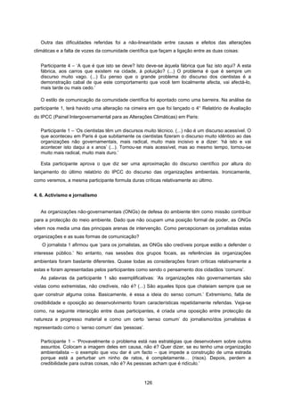 126
Outra das dificuldades referidas foi a não-linearidade entre causas e efeitos das alterações
climáticas e a falta de vozes da comunidade científica que façam a ligação entre as duas coisas:
Participante 4 – ‘A que é que isto se deve? Isto deve-se àquela fábrica que faz isto aqui? A esta
fábrica, aos carros que existem na cidade, à poluição? (...) O problema é que é sempre um
discurso muito vago. (...) Eu penso que o grande problema do discurso dos cientistas é a
demonstração cabal de que este comportamento que você tem localmente afecta, vai afectá-lo,
mais tarde ou mais cedo.’
O estilo de comunicação da comunidade científica foi apontado como uma barreira. Na análise da
participante 1, terá havido uma alteração na cimeira em que foi lançado o 4° Relatório de Avaliação
do IPCC (Painel Intergovernamental para as Alterações Climáticas) em Paris:
Participante 1 – ‘Os cientistas têm um discursos muito técnico. (...) não é um discurso acessível. O
que aconteceu em Paris é que subitamente os cientistas fizeram o discurso muito idêntico ao das
organizações não governamentais, mais radical, muito mais incisivo e a dizer: ‘há isto e vai
acontecer isto daqui a x anos’ (...). Tornou-se mais acessível, mas ao mesmo tempo, tornou-se
muito mais radical, muito mais duro.’
Esta participante aprova o que diz ser uma aproximação do discurso científico por altura do
lançamento do último relatório do IPCC do discurso das organizações ambientais. Ironicamente,
como veremos, a mesma participante formula duras críticas relativamente ao último.
4. 6. Activismo e jornalismo
As organizações não-governamentais (ONGs) de defesa do ambiente têm como missão contribuir
para a protecção do meio ambiente. Dado que não ocupam uma posição formal de poder, as ONGs
vêem nos media uma das principais arenas de intervenção. Como percepcionam os jornalistas estas
organizações e as suas formas de comunicação?
O jornalista 1 afirmou que ‘para os jornalistas, as ONGs são credíveis porque estão a defender o
interesse público.’ No entanto, nas sessões dos grupos focais, as referências às organizações
ambientais foram bastante diferentes. Quase todas as considerações foram críticas relativamente a
estas e foram apresentadas pelos participantes como sendo o pensamento dos cidadãos ‘comuns’.
As palavras da participante 1 são exemplificativas: ‘As organizações não governamentais são
vistas como extremistas, não credíveis, não é? (...) São aqueles tipos que chateiam sempre que se
quer construir alguma coisa. Basicamente, é essa a ideia do senso comum.’ Extremismo, falta de
credibilidade e oposição ao desenvolvimento foram características repetidamente referidas. Veja-se
como, na seguinte interacção entre duas participantes, é criada uma oposição entre protecção da
natureza e progresso material e como um certo ‘senso comum’ do jornalismo/dos jornalistas é
representado como o ‘senso comum’ das ‘pessoas’.
Participante 1 – ‘Provavelmente o problema está nas estratégias que desenvolvem sobre outros
assuntos. Colocam a imagem deles em causa, não é? Quer dizer, se eu tenho uma organização
ambientalista – o exemplo que vou dar é um facto – que impede a construção de uma estrada
porque está a perturbar um ninho de ratos, é completamente… (risos). Depois, perdem a
credibilidade para outras coisas, não é? As pessoas acham que é ridículo.’
 