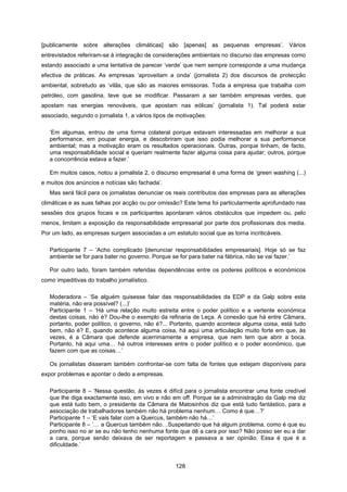 128
[publicamente sobre alterações climáticas] são [apenas] as pequenas empresas’. Vários
entrevistados referiram-se à integração de considerações ambientais no discurso das empresas como
estando associado a uma tentativa de parecer ‘verde’ que nem sempre corresponde a uma mudança
efectiva de práticas. As empresas ‘aproveitam a onda’ (jornalista 2) dos discursos de protecção
ambiental, sobretudo as ‘vilãs, que são as maiores emissoras. Toda a empresa que trabalha com
petróleo, com gasolina, teve que se modificar. Passaram a ser também empresas verdes, que
apostam nas energias renováveis, que apostam nas eólicas’ (jornalista 1). Tal poderá estar
associado, segundo o jornalista 1, a vários tipos de motivações:
‘Em algumas, entrou de uma forma colateral porque estavam interessadas em melhorar a sua
performance, em poupar energia, e descobriram que isso podia melhorar a sua performance
ambiental; mas a motivação eram os resultados operacionais. Outras, porque tinham, de facto,
uma responsabilidade social e queriam realmente fazer alguma coisa para ajudar; outros, porque
a concorrência estava a fazer.’
Em muitos casos, notou a jornalista 2, o discurso empresarial é uma forma de ‘green washing (...)
e muitos dos anúncios e notícias são fachada’.
Mas será fácil para os jornalistas denunciar os reais contributos das empresas para as alterações
climáticas e as suas falhas por acção ou por omissão? Este tema foi particularmente aprofundado nas
sessões dos grupos focais e os participantes apontaram vários obstáculos que impedem ou, pelo
menos, limitam a exposição da responsabilidade empresarial por parte dos profissionais dos media.
Por um lado, as empresas surgem associadas a um estatuto social que as torna incriticáveis.
Participante 7 – ‘Acho complicado [denunciar responsabilidades empresariais]. Hoje só se faz
ambiente se for para bater no governo. Porque se for para bater na fábrica, não se vai fazer.’
Por outro lado, foram também referidas dependências entre os poderes políticos e económicos
como impeditivas do trabalho jornalístico.
Moderadora – ‘Se alguém quisesse falar das responsabilidades da EDP e da Galp sobre esta
matéria, não era possível? (...)’
Participante 1 – ‘Há uma relação muito estreita entre o poder político e a vertente económica
destas coisas, não é? Dou-lhe o exemplo da refinaria de Leça. A conexão que há entre Câmara,
portanto, poder político, o governo, não é?... Portanto, quando acontece alguma coisa, está tudo
bem, não é? E, quando acontece alguma coisa, há aqui uma articulação muito forte em que, às
vezes, é a Câmara que defende acerrimamente a empresa, que nem tem que abrir a boca.
Portanto, há aqui uma… há outros interesses entre o poder político e o poder económico, que
fazem com que as coisas…’
Os jornalistas disseram também confrontar-se com falta de fontes que estejam disponíveis para
expor problemas e apontar o dedo a empresas.
Participante 8 – ‘Nessa questão, às vezes é difícil para o jornalista encontrar uma fonte credível
que lhe diga exactamente isso, em vivo e não em off. Porque se a administração da Galp me diz
que está tudo bem, o presidente da Câmara de Matosinhos diz que está tudo fantástico, para a
associação de trabalhadores também não há problema nenhum… Como é que…?’
Participante 1 – ‘E vais falar com a Quercus, também não há…’
Participante 8 – ‘… a Quercus também não…Suspeitando que há algum problema, como é que eu
ponho isso no ar se eu não tenho nenhuma fonte que dê a cara por isso? Não posso ser eu a dar
a cara, porque senão deixava de ser reportagem e passava a ser opinião. Essa é que é a
dificuldade.’
 