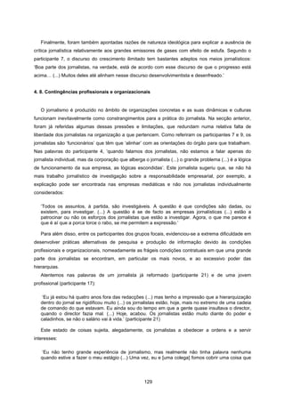 129
Finalmente, foram também apontadas razões de natureza ideológica para explicar a ausência de
crítica jornalística relativamente aos grandes emissores de gases com efeito de estufa. Segundo o
participante 7, o discurso do crescimento ilimitado tem bastantes adeptos nos meios jornalísticos:
‘Boa parte dos jornalistas, na verdade, está de acordo com esse discurso de que o progresso está
acima… (...) Muitos deles até alinham nesse discurso desenvolvimentista e desenfreado.’
4. 8. Contingências profissionais e organizacionais
O jornalismo é produzido no âmbito de organizações concretas e as suas dinâmicas e culturas
funcionam inevitavelmente como constrangimentos para a prática do jornalista. Na secção anterior,
foram já referidas algumas dessas pressões e limitações, que redundam numa relativa falta de
liberdade dos jornalistas na organização a que pertencem. Como referiram os participantes 7 e 9, os
jornalistas são ‘funcionários’ que têm que ‘alinhar’ com as orientações do órgão para que trabalham.
Nas palavras do participante 4, ‘quando falamos dos jornalistas, não estamos a falar apenas do
jornalista individual, mas da corporação que alberga o jornalista (...) o grande problema (...) é a lógica
de funcionamento da sua empresa, as lógicas escondidas’. Este jornalista sugeriu que, se não há
mais trabalho jornalístico de investigação sobre a responsabilidade empresarial, por exemplo, a
explicação pode ser encontrada nas empresas mediáticas e não nos jornalistas individualmente
considerados:
‘Todos os assuntos, à partida, são investigáveis. A questão é que condições são dadas, ou
existem, para investigar. (...) A questão é se de facto as empresas jornalísticas (...) estão a
patrocinar ou não os esforços dos jornalistas que estão a investigar. Agora, o que me parece é
que é aí que a porca torce o rabo, se me permitem a expressão.’
Para além disso, entre os participantes dos grupos focais, evidenciou-se a extrema dificuldade em
desenvolver práticas alternativas de pesquisa e produção de informação devido às condições
profissionais e organizacionais, nomeadamente as frágeis condições contratuais em que uma grande
parte dos jornalistas se encontram, em particular os mais novos, e ao excessivo poder das
hierarquias.
Atentemos nas palavras de um jornalista já reformado (participante 21) e de uma jovem
profissional (participante 17):
‘Eu já estou há quatro anos fora das redacções (...) mas tenho a impressão que a hierarquização
dentro do jornal se rigidificou muito (...) os jornalistas estão, hoje, mais no extremo de uma cadeia
de comando do que estavam. Eu ainda sou do tempo em que a gente quase insultava o director,
quando o director fazia mal. (...) Hoje, acabou. Os jornalistas estão muito diante do poder e
caladinhos, se não o salário vai à vida.’ (participante 21)
Este estado de coisas sujeita, alegadamente, os jornalistas a obedecer a ordens e a servir
interesses:
‘Eu não tenho grande experiência de jornalismo, mas realmente não tinha palavra nenhuma
quando estive a fazer o meu estágio (...) Uma vez, eu e [uma colega] fomos cobrir uma coisa que
 