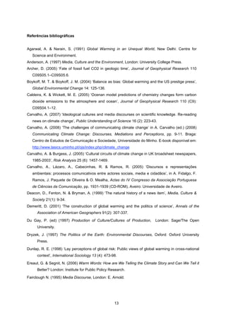 13
Referências bibliográficas
Agarwal, A. & Narain, S. (1991) Global Warming in an Unequal World, New Delhi: Centre for
Science and Environment.
Anderson, A. (1997) Media, Culture and the Environment, London: University College Press.
Archer, D. (2005) ‘Fate of fossil fuel CO2 in geologic time’, Journal of Geophysical Research 110
C09S05.1–C09S05.6.
Boykoff, M. T. & Boykoff, J. M. (2004) ‘Balance as bias: Global warming and the US prestige press’,
Global Environmental Change 14: 125-136.
Caldeira, K. & Wickett, M. E. (2005) ‘Ocenan model predictions of chemistry changes form carbon
dioxide emissions to the atmosphere and ocean’, Journal of Geophysical Research 110 (C9):
C09S04.1–12.
Carvalho, A. (2007) ‘Ideological cultures and media discourses on scientific knowledge. Re-reading
news on climate change’, Public Understanding of Science 16 (2): 223-43.
Carvalho, A. (2008) ‘The challenges of communicating climate change’ in A. Carvalho (ed.) (2008)
Communicating Climate Change: Discourses, Mediations and Perceptions, pp. 9-11. Braga:
Centro de Estudos de Comunicação e Sociedade, Universidade do Minho. E-book disponível em:
http://www.lasics.uminho.pt/ojs/index.php/climate_change
Carvalho, A. & Burgess, J. (2005) ‘Cultural circuits of climate change in UK broadsheet newspapers,
1985-2003’, Risk Analysis 25 (6): 1457-1469.
Carvalho, A., Lázaro, A., Cabecinhas, R. & Ramos, R. (2005) ‘Discursos e representações
ambientais: processos comunicativos entre actores sociais, media e cidadãos’, in A. Fidalgo, F.
Ramos, J. Paquete de Oliveira & O. Mealha, Actas do IV Congresso da Associação Portuguesa
de Ciências da Comunicação, pp. 1931-1939 (CD-ROM), Aveiro: Universidade de Aveiro.
Deacon, D., Fenton, N. & Bryman, A. (1999) ‘The natural history of a news item’, Media, Culture &
Society 21(1): 9-34.
Demeritt, D. (2001) ‘The construction of global warming and the politics of science’, Annals of the
Association of American Geographers 91(2): 307-337.
Du Gay, P. (ed) (1997) Production of Culture/Cultures of Production, London: Sage/The Open
University.
Dryzek, J. (1997) The Politics of the Earth: Environmental Discourses, Oxford: Oxford University
Press.
Dunlap, R. E. (1998) ‘Lay perceptions of global risk: Public views of global warming in cross-national
context’, International Sociology 13 (4): 473-98.
Ereaut, G. & Segnit, N. (2006) Warm Words: How are We Telling the Climate Story and Can We Tell it
Better? London: Institute for Public Policy Research.
Fairclough N. (1995) Media Discourse, London: E. Arnold.
 