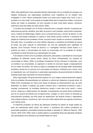 131
define. Mais globalmente, foram apontados factores relacionados com as condições de emprego e as
relações hierárquicas nas organizações jornalísticas como impeditivos de um trabalho mais
investigativo e crítico. Muitos participantes sentem que existe pouco espaço para inovar e que o
jornalista é um mero ‘peão’ numa posição de subalternidade face às respectivas chefias. A economia
política dos media na actualidade, tal como discutida na parte inicial deste capítulo, contribuirá,
certamente, para este estado de coisas (Garcia, 2009).
O contacto dos jornalistas com as fontes é essencial para a produção noticiosa. A pesquisa que
desenvolvemos permitiu identificar, para além do governo e dos cientistas, outras fontes importantes,
como o Instituto de Meteorologia, referido como a principal fonte para o Correio da Manhã, um dos
meios de comunicação analisados no capítulo 5. Este estudo permitiu confirmar a importância da
relação de confiança entre jornalistas e fontes, que pode mesmo resultar em excessiva cumplicidade.
Para além disso, os jornalistas com quem falámos relevaram a importância da facilidade de acesso
às fontes, que pode, segundo os entrevistados, ser uma das explicações para visibilidade de
algumas, como Francisco Ferreira da Quercus e o investigador Francisco Duarte Santos, e a
ausência de outras. A pró-actividade das fontes na comunicação com os jornalistas foi também
considerada um factor favorável à sua representação nos media.
É de destacar a forma como os jornalistas valorizaram, pela positiva, a actividade de comunicação
estratégica de diferentes actores sociais. Apesar de serem ‘bombardeados’ por materiais de
comunicação (cf. Ribeiro, 2009), os jornalistas consideraram útil que indivíduos e instituições, como
os cientistas e as universidades, se organizem no sentido de comunicar regular e adequadamente
com os media. No entanto, nem todos os estilos ou estratégias de comunicação obtêm receptividade
jornalística. Através de um exercício com comunicados de imprensa, verificámos que o humor, ironia
ou ‘espectáculo’ que, com frequência, é usado pelas organizações não-governamentais de defesa do
ambiente podem gerar descrédito nos meios jornalísticos.
Estas organizações não-governamentais parecem ter uma imagem predominantemente negativa
entre os jornalistas não-especializados em ambiente ou ciência que integraram os grupos focais. As
ONGs foram consideradas por vários como forças de bloqueio ao desenvolvimento que, de modo
sistemático, se opõem a projectos que podem contribuir para o crescimento económico e para o
emprego (curiosamente, os jornalistas referiram-se sempre a esta ideia como sendo o ‘senso
comum’: aquilo que o público pensa). Por oposição, os participantes nos grupos focais consideraram
que há um conjunto de factores que, de alguma forma, ‘protege’ ou ‘torna imunes’ as empresas ao
perscrutamento jornalístico que lhes possa ser desfavorável: tais factores incluem a dependência
entre poderes políticos e económicos, bem como dos media relativamente aos agentes económicos,
como referido acima.
O tratamento jornalístico da ciência das alterações climáticas foi objecto de ampla análise por
parte dos participantes deste estudo. Daí relevou a importância dos critérios jornalísticos de
proximidade geográfica, proximidade temporal (novidade) e atribuição (cf. Wilkins & Paterson, 1990;
Hansen, 2004; Smith, 2005), tendo o carácter global e a causalidade difusa das alterações climáticas
sido apresentados como barreiras à sua transformação em notícia.
 