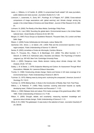 133
Lewis, J., Williams, A. & Franklin, B. (2008) ‘A compromised fourth estate? UK news journalism,
public relations and news sources’, Journalism Studies 9 (1): 1-20.
Lorenzoni, I., Leiserowitz, A., Doria, M.F., Poortinga, W. & Pidgeon, N.F. (2006) ‘Cross-national
comparisons of image associations with ‘global warming’ and ‘climate change’ among lay
people in the United States of America and Great Britain’, Journal of Risk Research 9 (3): 265-
81.
Luhmann, N. (2000) The Reality of the Mass Media, Cambridge: Polity Press.
Mazur, A. & J. Lee (1993) ‘Sounding the global alarm. Environmental issues in the United States
national news’, Social Studies of Science 23 (4): 681-720.
Morgan, D. (1997) Focus Groups as Qualitative Research, Thousand Oaks, CA, London and New
Delhi: Sage.
Ribeiro, V. (2009) Fontes Sofisticadas de Informação, Lisboa: Media XXI.
Sachsman, D.B., Simon, J., & Valenti, J.M. ( 2004) ‘Risk and the environment reporters: A four-
region analysis’, Public Understanding of Science 13: 399-416.
Santos, R. (2003) Jornalistas e Fontes de Informação, Coimbra: Minerva.
Slovic, P., Finucane, M.L., Peters, E. & MacGregor, D.C. (2002) ‘The affect heuristic,’ in T.
Gilovich, D. Griffin & D. Kahneman (eds.) Heuristics and Biases: The Psychology of Intuitive
Judgment, pp. 397-420, New York: Cambridge University Press.
Smith, J. (2005) ‘Dangerous news: Media decision making about climate change risk’, Risk
Analysis, 25 (6): 1471-82.
Szalay, L. B. & Deese, J. (1978) Subjective Meaning and Culture: An Assessment Through Word
Associations, Hillsdale, NJ: Lawrence Erlbaum Associates.
Trumbo, C. (1996) ‘Constructing climate change: Claims and frames in US news coverage of an
environmental issue’, Public Understanding of Science 5: 269-73.
Tuchman, G. (1973) ‘Making news by doing work: routinizing the unexpected’, American Journal of
Sociology 79: 110-31.
Tuchman, G. (1978) Making News. A Study in the Construction of Reality, New York: Free Press.
Wilkins, L. & Patterson, P. (1990) ‘Risky business: covering slow-onset hazards as rapidly
developing news’, Political Communication and Persuasion 7: 11-23.
Wilkins, L. (1993) ‘Between facts and values: Print media coverage of the greenhouse effect, 1987-
1990’, Public Understanding of Science 2 (1): 71-84.
Wilson, K. (2000) ‘Drought, debate, and uncertainty: measuring reporters’ knowledge and
ignorance about climate change’, Public Understanding of Science 9: 1-13.
White, D. M. (1950) ‘The gatekeeper: A case study in the selection of news’, Journalism Quarterly 27
(4): 383-90.
 