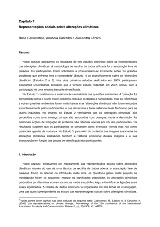 Capítulo 7
Representações sociais sobre alterações climáticas
Rosa Cabecinhas, Anabela Carvalho e Alexandra Lázaro
Resumo
Neste capítulo abordamos os resultados de três estudos empíricos sobre as representações
das alterações climáticas. A metodologia de recolha de dados utilizada foi a associação livre de
palavras. Os participantes foram solicitados a pronunciarem-se livremente sobre ‘os grandes
problemas que enfrenta hoje a humanidade’ (Estudo 1) ou especificamente sobre as ‘alterações
climáticas’ (Estudos 2 e 3). Nos dois primeiros estudos, realizados em 2005, participaram
estudantes universitários enquanto que o terceiro estudo, realizado em 2007, contou com a
participação de uma amostra bastante diversificada.
No Estudo 1 constatámos a ausência de centralidade das questões ambientais. A ‘poluição’ foi
considerada como o quinto maior problema com que se depara a humanidade, mas as referências
a outras questões ambientais foram muito baixas e as ‘alterações climáticas’ não foram evocadas
espontaneamente pelos participantes, o que demonstra a baixa saliência deste fenómeno para os
jovens inquiridos. No entanto, no Estudo 2 verificámos que as ‘alterações climáticas’ são
percebidas como uma ameaça, já que são associadas com doenças, morte e destruição. As
potenciais acções de mitigação do problema são referidas apenas por 4% dos participantes. Os
resultados sugerem que os participantes se percebem como eventuais vítimas mas não como
potenciais agentes de mudança. No Estudo 3, para além do conteúdo das imagens associadas às
alterações climáticas analisámos também a valência emocional dessas imagens e a sua
estruturação em função dos grupos de identificação dos participantes.
1. Introdução
Neste capítulo
1
efectuamos um mapeamento das representações sociais sobre alterações
climáticas através do uso de uma técnica de recolha de dados aberta: a associação livre de
palavras. Como foi referido na introdução desta obra, os objectivos gerais deste projecto de
investigação foram os seguintes: mapear os significados associados às alterações climáticas
produzidos por diferentes actores sociais, os media e o público leigo, e identificar as ligações entre
esses significados. A recolha de dados empíricos foi organizada em três linhas de investigação,
uma das quais correspondente ao estudo das representações sociais sobre alterações climáticas.
1
Várias partes deste capítulo são uma tradução do seguinte texto: Cabecinhas, R., Lázaro, A. & Carvalho, A.
(2006) ‘Lay representations on climate change’, Proceedings of the 25th conference of the International
Association for Media and Communication Research, pp. 504-508, s/l: IAMCR.
 