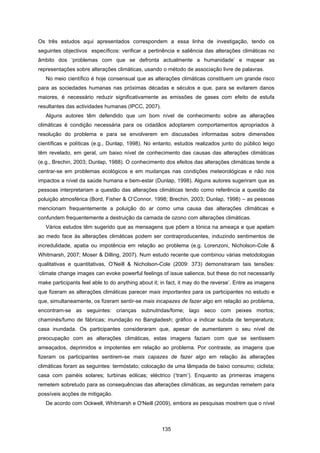 135
Os três estudos aqui apresentados correspondem a essa linha de investigação, tendo os
seguintes objectivos específicos: verificar a pertinência e saliência das alterações climáticas no
âmbito dos ‘problemas com que se defronta actualmente a humanidade’ e mapear as
representações sobre alterações climáticas, usando o método de associação livre de palavras.
No meio científico é hoje consensual que as alterações climáticas constituem um grande risco
para as sociedades humanas nas próximas décadas e séculos e que, para se evitarem danos
maiores, é necessário reduzir significativamente as emissões de gases com efeito de estufa
resultantes das actividades humanas (IPCC, 2007).
Alguns autores têm defendido que um bom nível de conhecimento sobre as alterações
climáticas é condição necessária para os cidadãos adoptarem comportamentos apropriados à
resolução do problema e para se envolverem em discussões informadas sobre dimensões
científicas e políticas (e.g., Dunlap, 1998). No entanto, estudos realizados junto do público leigo
têm revelado, em geral, um baixo nível de conhecimento das causas das alterações climáticas
(e.g., Brechin, 2003; Dunlap, 1988). O conhecimento dos efeitos das alterações climáticas tende a
centrar-se em problemas ecológicos e em mudanças nas condições meteorológicas e não nos
impactos a nível da saúde humana e bem-estar (Dunlap, 1998). Alguns autores sugeriram que as
pessoas interpretariam a questão das alterações climáticas tendo como referência a questão da
poluição atmosférica (Bord, Fisher & O’Connor, 1998; Brechin, 2003; Dunlap, 1998) – as pessoas
mencionam frequentemente a poluição do ar como uma causa das alterações climáticas e
confundem frequentemente a destruição da camada de ozono com alterações climáticas.
Vários estudos têm sugerido que as mensagens que põem a tónica na ameaça e que apelam
ao medo face às alterações climáticas podem ser contraproducentes, induzindo sentimentos de
incredulidade, apatia ou impotência em relação ao problema (e.g. Lorenzoni, Nicholson-Cole &
Whitmarsh, 2007; Moser & Dilling, 2007). Num estudo recente que combinou várias metodologias
qualitativas e quantitativas, O’Neill & Nicholson-Cole (2009: 373) demonstraram tais tensões:
‘climate change images can evoke powerful feelings of issue salience, but these do not necessarily
make participants feel able to do anything about it; in fact, it may do the reverse’. Entre as imagens
que fizeram as alterações climáticas parecer mais importantes para os participantes no estudo e
que, simultaneamente, os fizeram sentir-se mais incapazes de fazer algo em relação ao problema,
encontram-se as seguintes: crianças subnutridas/fome; lago seco com peixes mortos;
chaminés/fumo de fábricas; inundação no Bangladesh; gráfico a indicar subida de temperatura;
casa inundada. Os participantes consideraram que, apesar de aumentarem o seu nível de
preocupação com as alterações climáticas, estas imagens faziam com que se sentissem
ameaçados, deprimidos e impotentes em relação ao problema. Por contraste, as imagens que
fizeram os participantes sentirem-se mais capazes de fazer algo em relação às alterações
climáticas foram as seguintes: termóstato; colocação de uma lâmpada de baixo consumo; ciclista;
casa com painéis solares; turbinas eólicas; eléctrico (‘tram’). Enquanto as primeiras imagens
remetem sobretudo para as consequências das alterações climáticas, as segundas remetem para
possíveis acções de mitigação.
De acordo com Ockwell, Whitmarsh e O'Neill (2009), embora as pesquisas mostrem que o nível
 