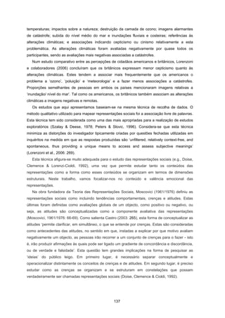 137
temperaturas; impactos sobre a natureza; destruição da camada de ozono; imagens alarmantes
de catástrofe; subida do nível médio do mar e inundações fluviais e costeiras; referências às
alterações climáticas; e associações indicando cepticismo ou cinismo relativamente a esta
problemática. As alterações climáticas foram avaliadas negativamente por quase todos os
participantes, sendo as avaliações mais negativas associadas a catástrofes.
Num estudo comparativo entre as percepções de cidadãos americanos e britânicos, Lorenzoni
e colaboradores (2006) concluíram que os britânicos expressam menor cepticismo quanto às
alterações climáticas. Estes tendem a associar mais frequentemente que os americanos o
problema a ‘ozono’, ‘poluição’ e ‘meteorologia’ e a fazer menos associações a catástrofes.
Proporções semelhantes de pessoas em ambos os países mencionaram imagens relativas a
‘inundação/ nível do mar’. Tal como os americanos, os britânicos também associam as alterações
climáticas a imagens negativas e remotas.
Os estudos que aqui apresentamos baseiam-se na mesma técnica de recolha de dados. O
método qualitativo utilizado para mapear representações sociais foi a associação livre de palavras.
Esta técnica tem sido considerada como uma das mais apropriadas para a realização de estudos
exploratórios (Szalay & Deese, 1978; Peters & Slovic, 1996). Considera-se que esta técnica
minimiza as distorções do investigador tipicamente criadas por questões fechadas utilizadas em
inquéritos na medida em que as respostas produzidas são ‘unfiltered, relatively context-free, and
spontaneous, thus providing a unique means to access and assess subjective meanings’
(Lorenzoni et al., 2006: 269).
Esta técnica afigura-se muito adequada para o estudo das representações sociais (e.g., Doise,
Clemence & Lorenzi-Cioldi, 1992), uma vez que permite estudar tanto os conteúdos das
representações como a forma como esses conteúdos se organizam em termos de dimensões
estruturais. Neste trabalho, vamos focalizar-nos no conteúdo e valência emocional das
representações.
Na obra fundadora da Teoria das Representações Sociais, Moscovici (1961/1976) definiu as
representações sociais como incluindo tendências comportamentais, crenças e atitudes. Estas
últimas foram definidas como avaliações globais de um objecto, como positivo ou negativo, ou
seja, as atitudes são conceptualizadas como a componente avaliativa das representações
(Moscovici, 1961/1976: 66-69). Como salienta Castro (2003: 265), esta forma de conceptualizar as
atitudes ‘permite clarificar, em simultâneo, o que se entende por crenças. Estas são consideradas
como antecedentes das atitudes, no sentido em que, instadas a explicar por que motivo avaliam
negativamente um objecto, as pessoas irão recorrer a um conjunto de crenças para o fazer - isto
é, irão produzir afirmações às quais pode ser ligado um gradiente de concordância e discordância,
ou de verdade e falsidade’. Esta questão tem grandes implicações na forma de pesquisar as
‘ideias’ do público leigo. Em primeiro lugar, é necessário separar conceptualmente e
operacionalizar distintamente os conceitos de crenças e de atitudes. Em segundo lugar, é preciso
estudar como as crenças se organizam e se estruturam em constelações que possam
verdadeiramente ser chamadas representações sociais (Doise, Clemence & Cioldi, 1992).
 