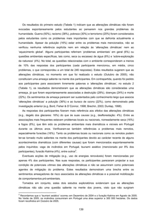 139
Os resultados do primeiro estudo (Tabela 1) indicam que as alterações climáticas não foram
evocadas espontaneamente pelos estudantes ao pensarem nos grandes problemas da
humanidade. Guerra (50%), racismo (38%), pobreza (30%) e terrorismo (20%) foram considerados
pelos estudantes como os problemas mais importantes com que se defronta actualmente a
humanidade. Apesar da poluição (16%) estar entre os problemas mais mencionados, não se
verificou nenhuma referência explícita nem em relação às ‘alterações climáticas’ nem ao
‘aquecimento global’. Alguns participantes referiram ‘problemas ambientais’ em geral (6%) ou
questões ambientais específicas, tais como, seca ou escassez de água (8%) e ‘sobre-exploração
da natureza’ (4%). No total, as questões relacionadas com o ambiente corresponderam a menos
de 10% das respostas dos participantes (cada participante mencionou, em média, cinco
problemas, o que correspondeu a um total de 246 respostas). Estes resultados sugerem que as
alterações climáticas, no momento em que foi realizado o estudo (Outubro de 2005), não
constituíam uma ameaça saliente na mente dos participantes. Em contrapartida, quando foi pedido
aos participantes para associarem livremente palavras a ‘alterações climáticas’, no estudo 2
(Tabela 1), os resultados demonstraram que as alterações climáticas são consideradas uma
ameaça, já que foram espontaneamente associadas a destruição (28%), doenças (24%) e morte
(22%). Os sentimentos de ameaça parecem ser sustentados pelo conhecimento leigo que associa
‘alterações climáticas’ a poluição (36%) e ao buraco de ozono (22%), como demonstrado pela
investigação anterior (e.g, Bord, Fisher & O`Connor, 1998; Brechin, 2003; Dunlap, 1998).
As respostas dos participantes fizeram mais referência aos efeitos das alterações climáticas
(e.g., degelo dos glaciares: 16%) do que às suas causas (e.g., desflorestação: 4%). Entre as
associações mais frequentes estavam problemas locais ou nacionais, nomeadamente seca (16%)
e fogos (8%), que têm sido os problemas ambientais mais dramáticos e visíveis em Portugal
durante os últimos anos. Verificaram-se também referências a problemas mais remotos,
especialmente furacões (16%). Tanto os problemas locais ou nacionais como os remotos podem
ter-se tornado muito salientes na mente dos participantes devido ao carácter recente de alguns
acontecimentos dramáticos (com diferentes causas) que foram mencionados espontaneamente
pelos inquiridos: vaga de incêndios em Portugal, tsunami asiático (mencionado por 8% dos
participantes), furacão Katrina (4%), entre outros
2
.
Eventuais acções de mitigação (e.g., uso de energias renováveis) foram mencionadas por
apenas 4% dos participantes. Nas suas respostas, os participantes pareceram projectar a sua
condição de potenciais vítimas das alterações climáticas e não se assumiram como potenciais
agentes de mitigação do problema. Estes resultados demonstram uma brecha entre os
sentimentos ameaçadores de risco associados às alterações climáticas e a possível mobilização
de comportamentos pró-ambientais.
Tomados em conjunto, estes dois estudos exploratórios evidenciam que as alterações
climáticas não são uma questão saliente na mente dos jovens, visto que não surgiram
2
Recordamos que o ‘tsumani asiático’ ocorreu em Dezembro de 2004 e o furação Katrina em Agosto de 2005.
No Verão de 2005, os incêndios consumiram em Portugal uma área superior a 300 000 hectares. Os dados
foram recolhidos em Outubro de 2005.
 