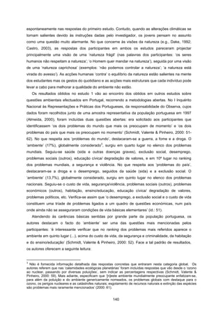 140
espontaneamente nas respostas do primeiro estudo. Contudo, quando as alterações climáticas se
tornam salientes devido às instruções dadas pelo investigador, os jovens pensam no assunto
como uma questão muito alarmante. No que concerne às visões da natureza (e.g., Dake, 1992;
Castro, 2003), as respostas dos participantes em ambos os estudos pareceram projectar
principalmente uma visão de uma ‘natureza frágil’ (nas palavras dos participantes: ‘os seres
humanos não respeitam a natureza’; ‘o Homem quer mandar na natureza’), seguida por uma visão
de uma ‘natureza caprichosa’ (exemplos: ‘não podemos controlar a natureza’; ‘a natureza está
virada do avesso’). As acções humanas ‘contra’ o equilíbrio da natureza estão salientes na mente
dos estudantes mas os gestos do quotidiano e as acções mais estruturais que cada indivíduo pode
levar a cabo para melhorar a qualidade do ambiente não estão.
Os resultados obtidos no estudo 1 vão ao encontro dos obtidos em outros estudos sobre
questões ambientais efectuados em Portugal, recorrendo a metodologias abertas. No I Inquérito
Nacional às Representações e Práticas dos Portugueses, da responsabilidade do Observa, cujos
dados foram recolhidos junto de uma amostra representativa da população portuguesa em 1997
(Almeida, 2000), foram incluídas duas questões abertas: era solicitado aos participantes que
identificassem ‘os dois problemas do mundo que mais os preocupam de momento’ e ‘os dois
problemas do país que mais os preocupam no momento’ (Schmidt, Valente & Pinheiro, 2000: 51-
62). No que respeita aos ‘problemas do mundo’, destacaram-se a guerra, a fome e a droga. O
‘ambiente’ (17%), globalmente considerado
3
, surgiu em quarto lugar no elenco dos problemas
mundiais. Seguiu-se saúde (sida e outras doenças graves), exclusão social, desemprego,
problemas sociais (outros), educação cívica/ degradação de valores, e em 10º lugar no ranking
dos problemas mundiais, a segurança e violência. No que respeita aos ‘problemas do país’,
destacaram-se a droga e o desemprego, seguidos da saúde (sida) e a exclusão social. O
‘ambiente’ (13,7%), globalmente considerado, surgiu em quinto lugar no elenco dos problemas
nacionais. Seguiu-se o custo de vida, segurança/violência, problemas sociais (outros), problemas
económicos (outros), habitação, ensino/educação, educação cívica/ degradação de valores,
problemas políticos, etc. Verifica-se assim que ‘o desemprego, a exclusão social e o custo de vida
constituem uma tríade de problemas ligados a um quadro de questões económicas, num país
onde ainda não se asseguraram condições de vida básicas elementares’ (id.: 51).
Atendendo às carências básicas sentidas por grande parte da população portuguesa, os
autores destacam o facto do ‘ambiente’ ser uma das questões mais mencionadas pelos
participantes: ‘é interessante verificar que no ranking dos problemas mais referidos aparece o
ambiente em quinto lugar (...), acima do custo de vida, da segurança e criminalidade, da habitação
e do ensino/educação’ (Schmidt, Valente & Pinheiro, 2000: 52). Face a tal padrão de resultados,
os autores oferecem a seguinte leitura:
3
Não é fornecida informação detalhada das respostas concretas que entraram nesta categoria global. Os
autores referem que nas ‘calamidades ecológicas planetárias’ foram incluídas respostas que vão desde o ‘ozono
ao nuclear, passando por diversas poluições’, sem indicar as percentagens respectivas (Schmidt, Valente &
Pinheiro, 2000: 59). Mais adiante, especificam que ‘[n]este ambiente mundialmente preocupante enfatizam-se,
para além da poluição e do ambiente genericamente nomeados, os problemas globais com destaque para o
ozono, os perigos nucleares e as catástrofes naturais; esgotamento de recursos naturais e extinção das espécies
são problemas mais raramente mencionados’ (2000: 61).
 
