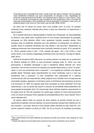 141
‘Consolida-se pois a emergência do tema, muitas vezes não assim nomeado, mas de qualquer
modo identificável sobretudo nas suas componentes de poluição e lixos, degradação do
ambiente e desordenamento do território, com destaque para o trânsito e o caos urbano. Trata-
se de um ambiente muito ligado às más condições de vida quotidianas e não a uma ideia de
mais-valia acrescentada a uma qualidade de vida já alcançada. O ambiente é visto como um
problema básico e não como um “luxo verde” que nos falta’ (2000: 52-53).
De referir que no estudo em causa, tanto numa questão como na outra, as questões
ambientais foram sobretudo referidas pelos jovens e pelos que frequentam ou frequentaram o
ensino superior.
No II Inquérito Nacional às Representações e Práticas dos Portugueses, da responsabilidade
do Observa, cujos dados foram recolhidos junto de uma amostra representativa da população
portuguesa em 2000 (Almeida, 2004), foram igualmente incluídas questões abertas. Para
averiguar quais os problemas ambientais que mais afectavam os portugueses, foi colocada a
questão ‘Quais os problemas ambientais que mais afectam o seu dia-a-dia?’. Globalmente, os
problemas ambientais mais mencionados foram a poluição (‘poluição’ em geral - 8,1%; poluição do
ar - 29,2%; poluição sonora e ruído - 17,6%, poluição das águas - 6%), o lixo (13,6%), o caos
urbano (9,6%), e os incêndios e degradação da floresta (2,5%) (ver Schmidt, Trüninger & Valente,
2004: 90-91).
Delicado & Gonçalves (2007) efectuaram um estudo (baseado nos dados de um questionário
do Observa aplicado em 2003) no qual procuravam averiguar quais os ‘riscos’ que mais
preocupavam a população portuguesa e qual a importância relativa atribuída aos ‘riscos
ambientais’. Num primeiro momento era colocada uma questão aberta sobre os ‘riscos’ em geral -
‘Qual é o risco que actualmente mais o preocupa?’ - e em seguida era colocada uma segunda
questão aberta ‘Pensando agora especificamente nos riscos ambientais, qual é o risco que
actualmente mais o preocupa?’. O risco considerado mais preocupante foi a violência
(mencionado por 24% dos respondentes). Nesta categoria foram incluídas ‘tanto a insegurança de
proximidade (assaltos, agressões e homicídios) quanto os fenómenos mais longínquos da guerra
e do terrorismo’ (id.: 689). Em segundo lugar foram apontados os riscos ambientais
4
(21% dos
respondentes), o que na opinião das autoras ‘é indicativo da centralidade desta problemática nas
preocupações da população’ (ibid.). Em terceiro lugar, foram referidos acidentes, especialmente os
de viação (cerca de 16% dos inquiridos). Em quarto lugar, surgiram os riscos sócio-económicos
(14%), em quinto as doenças (10%), seguidas de toxicodependência (8%), riscos naturais
5
(2%) e
outras respostas (2%).
As autoras referem ainda um conjunto de riscos relativos ao período concreto em que o
questionário foi aplicado, como por exemplo, os riscos envolvendo crianças foram referidos por 4%
dos inquiridos, o que pode ‘dever-se à forte atenção pública devotada ao caso Casa Pia’, com
enorme cobertura mediática na altura (id.: 690). Tal vai ao encontro de resultados encontrados
4
Não é disponibilizada informação detalhada das respostas concretas que entraram nesta categoria de ‘riscos
ambientais’.
5
Também não dispomos de informação sobre que tipo de riscos foram considerados ‘riscos naturais’.
 