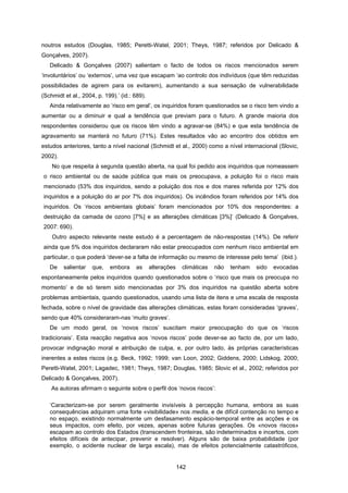 142
noutros estudos (Douglas, 1985; Peretti-Watel, 2001; Theys, 1987; referidos por Delicado &
Gonçalves, 2007).
Delicado & Gonçalves (2007) salientam o facto de todos os riscos mencionados serem
‘involuntários’ ou ‘externos’, uma vez que escapam ‘ao controlo dos indivíduos (que têm reduzidas
possibilidades de agirem para os evitarem), aumentando a sua sensação de vulnerabilidade
(Schmidt et al., 2004, p. 199).’ (id.: 689).
Ainda relativamente ao ‘risco em geral’, os inquiridos foram questionados se o risco tem vindo a
aumentar ou a diminuir e qual a tendência que previam para o futuro. A grande maioria dos
respondentes considerou que os riscos têm vindo a agravar-se (84%) e que esta tendência de
agravamento se manterá no futuro (71%). Estes resultados vão ao encontro dos obtidos em
estudos anteriores, tanto a nível nacional (Schmidt et al., 2000) como a nível internacional (Slovic,
2002).
No que respeita à segunda questão aberta, na qual foi pedido aos inquiridos que nomeassem
o risco ambiental ou de saúde pública que mais os preocupava, a poluição foi o risco mais
mencionado (53% dos inquiridos, sendo a poluição dos rios e dos mares referida por 12% dos
inquiridos e a poluição do ar por 7% dos inquiridos). Os incêndios foram referidos por 14% dos
inquiridos. Os ‘riscos ambientais globais’ foram mencionados por 10% dos respondentes: a
destruição da camada de ozono [7%] e as alterações climáticas [3%]’ (Delicado & Gonçalves,
2007: 690).
Outro aspecto relevante neste estudo é a percentagem de não-respostas (14%). De referir
ainda que 5% dos inquiridos declararam não estar preocupados com nenhum risco ambiental em
particular, o que poderá ‘dever-se a falta de informação ou mesmo de interesse pelo tema’ (ibid.).
De salientar que, embora as alterações climáticas não tenham sido evocadas
espontaneamente pelos inquiridos quando questionados sobre o ‘risco que mais os preocupa no
momento’ e de só terem sido mencionadas por 3% dos inquiridos na questão aberta sobre
problemas ambientais, quando questionados, usando uma lista de itens e uma escala de resposta
fechada, sobre o nível de gravidade das alterações climáticas, estas foram consideradas ‘graves’,
sendo que 40% consideraram-nas ‘muito graves’.
De um modo geral, os ‘novos riscos’ suscitam maior preocupação do que os ‘riscos
tradicionais’. Esta reacção negativa aos ‘novos riscos’ pode dever-se ao facto de, por um lado,
provocar indignação moral e atribuição de culpa, e, por outro lado, às próprias características
inerentes a estes riscos (e.g. Beck, 1992; 1999; van Loon, 2002; Giddens, 2000; Lidskog, 2000;
Peretti-Watel, 2001; Lagadec, 1981; Theys, 1987; Douglas, 1985; Slovic et al., 2002; referidos por
Delicado & Gonçalves, 2007).
As autoras afirmam o seguinte sobre o perfil dos ‘novos riscos’:
‘Caracterizam-se por serem geralmente invisíveis à percepção humana, embora as suas
consequências adquiram uma forte «visibilidade» nos media, e de difícil contenção no tempo e
no espaço, existindo normalmente um desfasamento espácio-temporal entre as acções e os
seus impactos, com efeito, por vezes, apenas sobre futuras gerações. Os «novos riscos»
escapam ao controlo dos Estados (transcendem fronteiras, são indeterminados e incertos, com
efeitos difíceis de antecipar, prevenir e resolver). Alguns são de baixa probabilidade (por
exemplo, o acidente nuclear de larga escala), mas de efeitos potencialmente catastróficos,
 