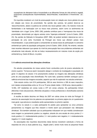 143
susceptíveis de afectarem toda a humanidade e as diferentes formas de vida animal e vegetal,
produzindo consequências impremeditadas, desconhecidas, incalculáveis e irreversíveis.’ (id.:
695).
Os inquiridos revelaram um nível de preocupação maior em relação aos riscos globais do que
em relação aos riscos de proximidade. Na opinião das autoras, tal poderá dever-se ao
‘desconhecimento, aliado à ausência de controlo dos riscos globais’ (idib.). Os maiores níveis de
familiaridade e de habituação com os riscos mais próximos, assim como os sentimentos de
‘identidade com o lugar’ (Lima, 2005: 236), poderão contribuir para o ‘menosprezo dos riscos de
proximidade, denominado por alguns autores como ‘hiperopia ambiental’’ (Lima & Castro, 2005:
23). Na opinião de Delicado & Gonçalves (2007: 696), tal poderá também relacionar-se com a
percepção de uma certa ‘imunidade de Portugal aos riscos que afectam países mais
industrializados’, o que poderá ajudar a compreender as baixas taxas de participação no activismo
ambiental por parte da população portuguesa (Lima & Castro, 2005: 25-26). No entanto, estudos
mais recentes relevaram que apesar do nível de preocupação face aos problemas ambientais ser
actualmente mais elevado, tal não se traduz necessariamente em maiores níveis de acção pró-
ambiental (e.g. Castro & Mouro, no prelo).
3. A valência emocional das alterações climáticas
Os estudos precedentes da nossa autoria foram conduzidos junto de jovens estudantes do
ensino superior. Tornava-se assim necessário alargar o contexto da investigação à população em
geral. O objectivo do estudo 3 foi precisamente analisar as imagens das alterações climáticas
junto de uma população mais diversificada. Por outro lado, quisemos também averiguar qual a
valência emocional das imagens evocadas, aspecto que não foi explorado nos estudos anteriores.
Este estudo contou com 614 participantes, 308 do sexo feminino e 306 do sexo masculino,
com idades compreendidas entre os 18 e os 75 anos (idade média = 30.59 anos; desvio-padrão =
12.99), 237 residentes em zonas rurais e 377 em zonas urbanas. Os participantes tinham
diferentes níveis educacionais, diferentes situações e níveis profissionais e diversificados sectores
de actividade.
A recolha de dados decorreu em Março de 2007 em várias zonas do norte de Portugal. O
exercício de associação livre de palavras era apresentado na primeira página de um questionário
mais geral, cuja estrutura e resultados serão apresentados no próximo capítulo.
Tal como no estudo 2, a cada participante foi pedido para apresentar os cinco primeiros
pensamentos ou imagens que lhes viessem à mente assim que pensassem nas ‘alterações
climáticas’. Era também solicitado que os participantes indicassem em que medida consideravam
essa imagem ou pensamento positivo ou negativo, através de uma escala de cinco pontos (1 =
muito positivo; 2 = moderadamente positivo; 3 = nem positivo nem negativo; 4 = moderadamente
negativo; 5 = muito negativo).
As associações dos inquiridos decorrentes desta técnica revestiram sobretudo a forma de
respostas de uma ou duas palavras (e.g., ‘degelo polar’), sendo muito raras as pequenas frases
 