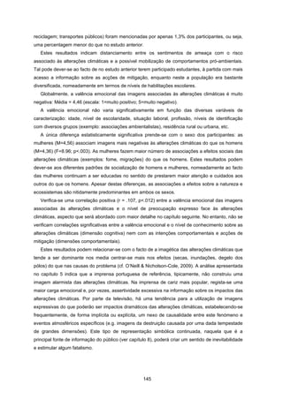 145
reciclagem; transportes públicos) foram mencionadas por apenas 1,3% dos participantes, ou seja,
uma percentagem menor do que no estudo anterior.
Estes resultados indicam distanciamento entre os sentimentos de ameaça com o risco
associado às alterações climáticas e a possível mobilização de comportamentos pró-ambientais.
Tal pode dever-se ao facto de no estudo anterior terem participado estudantes, à partida com mais
acesso a informação sobre as acções de mitigação, enquanto neste a população era bastante
diversificada, nomeadamente em termos de níveis de habilitações escolares.
Globalmente, a valência emocional das imagens associadas às alterações climáticas é muito
negativa: Média = 4,46 (escala: 1=muito positivo; 5=muito negativo).
A valência emocional não varia significativamente em função das diversas variáveis de
caracterização: idade, nível de escolaridade, situação laboral, profissão, níveis de identificação
com diversos grupos (exemplo: associações ambientalistas), residência rural ou urbana, etc.
A única diferença estatisticamente significativa prende-se com o sexo dos participantes: as
mulheres (M=4,56) associam imagens mais negativas às alterações climáticas do que os homens
(M=4,36) (F=8.96; p<.003). As mulheres fazem maior número de associações a efeitos sociais das
alterações climáticas (exemplos: fome, migrações) do que os homens. Estes resultados podem
dever-se aos diferentes padrões de socialização de homens e mulheres, nomeadamente ao facto
das mulheres continuam a ser educadas no sentido de prestarem maior atenção e cuidados aos
outros do que os homens. Apesar destas diferenças, as associações a efeitos sobre a natureza e
ecossistemas são nitidamente predominantes em ambos os sexos.
Verifica-se uma correlação positiva (r = .107, p<.012) entre a valência emocional das imagens
associadas às alterações climáticas e o nível de preocupação expresso face às alterações
climáticas, aspecto que será abordado com maior detalhe no capítulo seguinte. No entanto, não se
verificam correlações significativas entre a valência emocional e o nível de conhecimento sobre as
alterações climáticas (dimensão cognitiva) nem com as intenções comportamentais e acções de
mitigação (dimensões comportamentais).
Estes resultados podem relacionar-se com o facto de a imagética das alterações climáticas que
tende a ser dominante nos media centrar-se mais nos efeitos (secas, inundações, degelo dos
pólos) do que nas causas do problema (cf. O’Neill & Nicholson-Cole, 2009). A análise apresentada
no capítulo 5 indica que a imprensa portuguesa de referência, tipicamente, não construiu uma
imagem alarmista das alterações climáticas. Na imprensa de cariz mais popular, regista-se uma
maior carga emocional e, por vezes, assertividade excessiva na informação sobre os impactos das
alterações climáticas. Por parte da televisão, há uma tendência para a utilização de imagens
expressivas do que poderão ser impactos dramáticos das alterações climáticas, estabelecendo-se
frequentemente, de forma implícita ou explícita, um nexo de causalidade entre este fenómeno e
eventos atmosféricos específicos (e.g. imagens da destruição causada por uma dada tempestade
de grandes dimensões). Este tipo de representação simbólica continuada, naquela que é a
principal fonte de informação do público (ver capítulo 8), poderá criar um sentido de inevitabilidade
e estimular algum fatalismo.
 