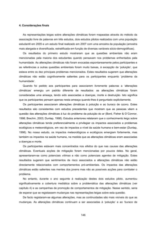146
4. Considerações finais
As representações leigas sobre alterações climáticas foram mapeadas através do método da
associação livre de palavras em três estudos, dois estudos pilotos realizados com uma população
estudantil em 2005 e um estudo final realizado em 2007 com uma amostra da população (amostra
mais alargada e diversificada, estratificada em função de diversas variáveis sócio-demográficas).
Os resultados do primeiro estudo mostraram que as questões ambientais não eram
mencionadas pela maioria dos estudantes quando pensavam nos problemas enfrentados pela
humanidade. As alterações climáticas não foram evocadas espontaneamente pelos participantes e
as referências a outras questões ambientais foram muito baixas, à excepção da ‘poluição’, que
estava entre os dez principais problemas mencionados. Estes resultados sugerem que alterações
climáticas não estão cognitivamente salientes para os participantes enquanto ‘problema da
humanidade’.
Quando foi pedido aos participantes para associarem livremente palavras a ‘alterações
climáticas’ emergiu um padrão diferente de resultados: as alterações climáticas foram
consideradas uma ameaça, tendo sido associadas a doenças, morte e destruição. Isto significa
que os participantes pensam apenas nesta ameaça quando lhes é perguntado explicitamente.
Os participantes associaram alterações climáticas à poluição e ao buraco de ozono. Estes
resultados são consistentes com estudos precedentes que mostram que as pessoas vêem a
questão das alterações climáticas à luz do problema da poluição do ar (Bord, Fisher & O`Connor,
1998; Brechin, 2003; Dunlap, 1998). Estudos anteriores relataram que o conhecimento leigo sobre
alterações climáticas tende preferencialmente a privilegiar os impactos associados a problemas
ecológicos e meteorológicos, em vez de impactos a nível da saúde humana e bem-estar (Dunlap,
1998). No nosso estudo, os impactos meteorológicos e ecológicos emergiam fortemente, mas
também os impactos na saúde humana, na medida que as alterações climáticas eram associadas
a doenças e morte.
Os participantes estavam mais concentrados nos efeitos do que nas causas das alterações
climáticas. Eventuais acções de mitigação foram mencionadas por poucos deles. No geral,
apresentaram-se como potenciais vítimas e não como potenciais agentes de mitigação. Estes
resultados sugerem que sentimentos de risco associados a alterações climáticas não estão
directamente relacionados com comportamentos pró-ambientais. Os impactos das alterações
climáticas estão salientes nas mentes dos jovens mas não as possíveis acções para combater o
problema.
No entanto, durante o ano seguinte à realização destes dois estudos piloto, aumentou
significativamente a cobertura mediática sobre a problemática das alterações climáticas (ver
capítulo 4) e as campanhas de promoção de comportamentos de mitigação. Nesse sentido, seria
de esperar que se registassem mudanças nas representações leigas sobre esta questão.
De facto registaram-se algumas alterações, mas as continuidades são mais visíveis do que as
mudanças. As alterações climáticas continuam a ser associadas à ‘poluição’ e ao ‘buraco de
 