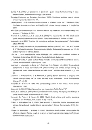 148
Dunlap, R. E. (1998) ‘Lay perceptions of global risk – public views of global warming in cross-
national context’, International Sociology 13 (4): 473-98.
European Parliament and European Commission (2008) ‘Europeans’ attitudes towards climate
change’, Special Eurobarometer 300.
GlobeScan/BBC (2009) ‘Climate concerns continue to increase: Global poll’, 7 Dezembro 2009,
http://www.globescan.com/news_archives/bbc2009_climate_change/, acesso a 12 de Abril de
2010.
IPCC (2007) Climate Change 2007: Synthesis Report, http://www.ipcc.ch/ipccreports/ar4-syr.htm,
acesso a 17 de Junho de 2009.
Krosnick, J. A., Holbrook, A. L. & Visser, P. S. (2000) ‘The impact of the Fall 1997 debate about
global warming on American public opinion’, Public Understanding of Science 9: 239-60.
Leiserowitz, A. A. (2005) ‘American risk perceptions: is climate change dangerous?’, Risk Analysis
25 (6): 1433-42.
Lima, M. L. (2004) ‘Percepção de riscos ambientais: realismo ou ilusão?’, in L. Lima, M. V. Cabral
& J. Vala (orgs.) Ambiente e Desenvolvimento: Atitudes Sociais dos Portugueses, pp. 157-86,
Lisboa: Imprensa de Ciências Sociais.
Lima, M. L. (2005) ‘Percepção de riscos ambientais’, in L. Soczka (ed.) Contextos Humanos e
Psicologia Ambiental, pp. 203-45, Lisboa: Fundação Calouste Gulbenkian.
Lima, M. L. & Castro, P. (2005) ‘Cultural theory meets the community: worldviews and local issues’,
Journal of Environmental Psychology 25: 23-35.
Lorenzoni, I., Leiserowitz, A., Doria, M.F., Poortinga, W. & Pidgeon, N.F. (2006) ‘Cross-national
comparisons of image associations with ‘global warming’ and ‘climate change’ among lay
people in the United States of America and Great Britain’, Journal of Risk Research 9 (3): 265-
81.
Lorenzoni, I., Nicholson-Cole, S. & Whitmarsh, L. (2007) ‘Barriers Perceived to Engaging with
Climate Change among the UK Public and their Policy Implications’, Global Environmental
Change 17: 445–59.
McCombs, M., & Shaw, D. (1972) ‘The agenda-setting function of mass media’, Public Opinion
Quarterly 36: 176-87.
Moscovici, S. (1961/1976) La Psychanalyse, son Image et son Public, Paris: PUF.
Moser, S.C. & Dilling, L. (2004) ‘Making climate hot: Communicating the urgency and challenge of
global climate change’, Environment 46 (10): 32-46.
Niemeyer, S., Petts, J. & Hobson, K. (2005) ‘Rapid climate change and society: assessing
responses and thresholds’, Risk Analysis 25 (6): 1443-56.
O'Neill, S. & Nicholson-Cole, S. (2009) ‘"Fear won't do it": Promoting positive engagement with
climate change through visual and iconic representations’, Science Communication 30 (3): 355-
79.
Ockwell, D., Whitmarsh, L. & O’Neill, S. (2009) ‘Reorienting climate change communication for
effective mitigation: Forcing people to be green or fostering grass-roots engagement? Science
Communication 30 (3): 305-27.
 