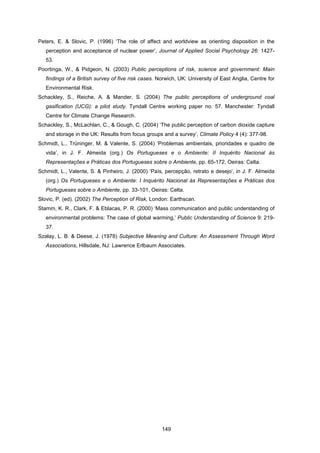 149
Peters, E. & Slovic, P. (1996) ‘The role of affect and worldview as orienting disposition in the
perception and acceptance of nuclear power’, Journal of Applied Social Psychology 26: 1427-
53.
Poortinga, W., & Pidgeon, N. (2003) Public perceptions of risk, science and government: Main
findings of a British survey of five risk cases. Norwich, UK: University of East Anglia, Centre for
Environmental Risk.
Schackley, S., Reiche, A. & Mander, S. (2004) The public perceptions of underground coal
gasification (UCG): a pilot study. Tyndall Centre working paper no. 57. Manchester: Tyndall
Centre for Climate Change Research.
Schackley, S., McLachlan, C., & Gough, C. (2004) ‘The public perception of carbon dioxide capture
and storage in the UK: Results from focus groups and a survey’, Climate Policy 4 (4): 377-98.
Schmidt, L., Trüninger, M. & Valente, S. (2004) ‘Problemas ambientais, prioridades e quadro de
vida’, in J. F. Almeida (org.) Os Portugueses e o Ambiente: II Inquérito Nacional às
Representações e Práticas dos Portugueses sobre o Ambiente, pp. 65-172, Oeiras: Celta.
Schmidt, L., Valente, S. & Pinheiro, J. (2000) ‘País, percepção, retrato e desejo’, in J. F. Almeida
(org.) Os Portugueses e o Ambiente: I Inquérito Nacional às Representações e Práticas dos
Portugueses sobre o Ambiente, pp. 33-101, Oeiras: Celta.
Slovic, P. (ed). (2002) The Perception of Risk, London: Earthscan.
Stamm, K. R., Clark, F. & Eblacas, P. R. (2000) ‘Mass communication and public understanding of
environmental problems: The case of global warming,’ Public Understanding of Science 9: 219-
37.
Szalay, L. B. & Deese, J. (1978) Subjective Meaning and Culture: An Assessment Through Word
Associations, Hillsdale, NJ: Lawrence Erlbaum Associates.
 