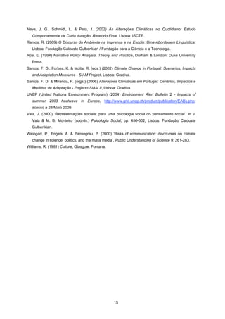 15
Nave, J. G., Schmidt, L. & Pato, J. (2002) As Alterações Climáticas no Quotidiano: Estudo
Comportamental de Curta duração. Relatório Final. Lisboa: ISCTE.
Ramos, R. (2009) O Discurso do Ambiente na Imprensa e na Escola: Uma Abordagem Linguística,
Lisboa: Fundação Calouste Gulbenkian / Fundação para a Ciência e a Tecnologia.
Roe, E. (1994) Narrative Policy Analysis. Theory and Practice, Durham & London: Duke University
Press.
Santos, F. D., Forbes, K. & Moita, R. (eds.) (2002) Climate Change in Portugal: Scenarios, Impacts
and Adaptation Measures - SIAM Project, Lisboa: Gradiva.
Santos, F. D. & Miranda, P. (orgs.) (2006) Alterações Climáticas em Portugal: Cenários, Impactos e
Medidas de Adaptação - Projecto SIAM II, Lisboa: Gradiva.
UNEP (United Nations Environment Program) (2004) Environment Alert Bulletin 2 - Impacts of
summer 2003 heatwave in Europe, http://www.grid.unep.ch/product/publication/EABs.php,
acesso a 28 Maio 2009.
Vala, J. (2000) ‘Representações sociais: para uma psicologia social do pensamento social’, in J.
Vala & M. B. Monteiro (coords.) Psicologia Social, pp. 456-502, Lisboa: Fundação Calouste
Gulbenkian.
Weingart, P., Engels, A. & Pansegrau, P. (2000) ‘Risks of communication: discourses on climate
change in science, politics, and the mass media’, Public Understanding of Science 9: 261-283.
Williams, R. (1981) Culture, Glasgow: Fontana.
 