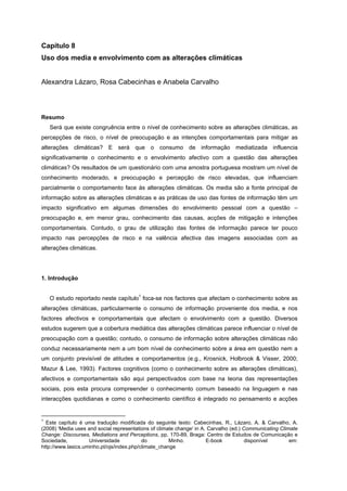 Capítulo 8
Uso dos media e envolvimento com as alterações climáticas
Alexandra Lázaro, Rosa Cabecinhas e Anabela Carvalho
Resumo
Será que existe congruência entre o nível de conhecimento sobre as alterações climáticas, as
percepções de risco, o nível de preocupação e as intenções comportamentais para mitigar as
alterações climáticas? E será que o consumo de informação mediatizada influencia
significativamente o conhecimento e o envolvimento afectivo com a questão das alterações
climáticas? Os resultados de um questionário com uma amostra portuguesa mostram um nível de
conhecimento moderado, e preocupação e percepção de risco elevadas, que influenciam
parcialmente o comportamento face às alterações climáticas. Os media são a fonte principal de
informação sobre as alterações climáticas e as práticas de uso das fontes de informação têm um
impacto significativo em algumas dimensões do envolvimento pessoal com a questão –
preocupação e, em menor grau, conhecimento das causas, acções de mitigação e intenções
comportamentais. Contudo, o grau de utilização das fontes de informação parece ter pouco
impacto nas percepções de risco e na valência afectiva das imagens associadas com as
alterações climáticas.
1. Introdução
O estudo reportado neste capítulo
1
foca-se nos factores que afectam o conhecimento sobre as
alterações climáticas, particularmente o consumo de informação proveniente dos media, e nos
factores afectivos e comportamentais que afectam o envolvimento com a questão. Diversos
estudos sugerem que a cobertura mediática das alterações climáticas parece influenciar o nível de
preocupação com a questão; contudo, o consumo de informação sobre alterações climáticas não
conduz necessariamente nem a um bom nível de conhecimento sobre a área em questão nem a
um conjunto previsível de atitudes e comportamentos (e.g., Krosnick, Holbrook & Visser, 2000;
Mazur & Lee, 1993). Factores cognitivos (como o conhecimento sobre as alterações climáticas),
afectivos e comportamentais são aqui perspectivados com base na teoria das representações
sociais, pois esta procura compreender o conhecimento comum baseado na linguagem e nas
interacções quotidianas e como o conhecimento científico é integrado no pensamento e acções
1
Este capítulo é uma tradução modificada do seguinte texto: Cabecinhas, R., Lázaro, A. & Carvalho, A.
(2008) 'Media uses and social representations of climate change' in A. Carvalho (ed.) Communicating Climate
Change: Discourses, Mediations and Perceptions, pp. 170-89, Braga: Centro de Estudos de Comunicação e
Sociedade, Universidade do Minho. E-book disponível em:
http://www.lasics.uminho.pt/ojs/index.php/climate_change
 