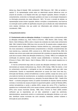151
diárias (e.g., Bauer & Gaskell, 1999; Jovchelovitch, 1996; Moscovici, 1961, 1984; ver também o
capítulo 7). As representações sociais sobre um determinado assunto definem-se como um
conjunto de conceitos, e as relações entre eles, que integram cognições, afectos e emoções, e
comportamentos, construídos na interacção quotidiana com base na comunicação interpessoal e
na informação proveniente dos media (Moscovici, 1981). Tal como o conceito de atitudes, as
representações sociais incluem cognições, afectos e emoções e comportamentos, mas focam-se
na construção social e partilha de significados enquanto que as atitudes são vistas habitualmente
como estados individuais, mas que podem ser influenciados pelo ambiente social (e.g.,
Jovchelovitch, 1996).
2. Enquadramento teórico
2.1 Conhecimento sobre as alterações climáticas. A investigação sobre o conhecimento sobre
as alterações climáticas (e.g., Bord, Fisher & O’Connor, 1998; Brechin, 2003; Dunlap, 1998;
Stamm, Clark & Eblacas, 2000) e sobre o impacto dos conteúdos dos media neste conhecimento
(Bell, 1994; Corbett & Durfee, 2004) teve início nos anos 90. Os estudos sobre a relação entre o
conhecimento sobre as alterações climáticas e factores afectivos (e.g., preocupação, percepção
dos riscos associados) e comportamentais (comportamentos e intenções comportamentais) são
mais recentes (e.g., Leiserowitz, 2005; Lorenzoni et al., 2006; Nave, Schmidt & Pato, 2002). Os
métodos mais comuns para avaliar este conhecimento têm consistido em perguntas abertas sobre
quais são as causas e efeitos das alterações climáticas (e.g., Dunlap, 1988) ou em avaliações das
contribuição de possíveis causas, incluindo causas estabelecidas e incorrectas (e.g., Bord,
O’Connor & Fisher, 2000; Stamm, Clark & Eblacas, 2000). No nosso estudo baseámo-nos no
último método.
O nível de conhecimento leigo sobre as causas das alterações climáticas é baixo, tal como
demonstrado por estudos multinacionais (e.g., Brechin, 2003; Dunlap, 1998). No entanto, o nível
de conhecimento encontrado é contingente ao tipo de metodologia usada para aferir esse
conhecimento. Quando os respondentes seleccionam as causas com base numa lista (e.g.,
diminuição das florestas, centrais termoeléctricas a carvão e petróleo, escape dos carros), que é
uma tarefa de memória de reconhecimento, os resultados encontrados são mais elevados, mas,
mesmo assim, há escolhas incorrectas (e.g., aerossóis). No estudo Gallup de 1992 – ‘Health of the
Planet’ – a amostra portuguesa mostrou um padrão inconsistente de resposta, fazendo escolhas
correctas e incorrectas das causas principais do aquecimento global: a perda de florestas (89%),
centrais termoeléctricas a carvão e petróleo (83%), escape dos carros (77%) e frigoríficos e
aparelhos de ar condicionado (45%) como causas correctas; centrais nucleares (85%) e aerossóis
(67%) como causas incorrectas (Dunlap, 1998). Bord, O’Connor & Fisher (2000) também
verificaram que os respondentes, por um lado, subestimam o papel dos automóveis,
electrodomésticos, aquecimento central e ar condicionado nas alterações climáticas e, por outro
lado, identificam causas incorrectas tais como aerossóis, insecticidas, centrais nucleares e
diminuição do ozono atmosférico.
 