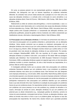 152
Em suma, as pessoas parecem ter uma representação genérica e alargada das questões
ambientais, não distinguindo com rigor os factores específicos de problemas ambientais
diferentes. As confusões mais comuns nestes estudos são a poluição do ar ser vista como uma
causa das alterações climáticas e a confusão entre a diminuição do ozono atmosférico e as
alterações climáticas (Bord, Fisher & O’Connor, 1998; Brechin, 2003; Dunlap, 1998; Stamm, Clark
& Eblacas, 2000).
Relativamente ao efeito de variáveis sócio-demográficas, o nível de escolaridade, o sexo e a
idade não parecem estar relacionados com o conhecimento das causas das alterações climáticas
de forma sistemática (e.g., Dunlap, 1988; Stamm, Clark & Eblacas, 2000), mas parece haver uma
relação positiva entre ocupação profissional e a compreensão das alterações climáticas, com
profissionais qualificados, pessoal de gestão e técnico mostrando uma melhor compreensão que
trabalhadores manuais, reformados e desempregados (Stamm, Clark & Eblacas, 2000).
2.2 Preocupação com as alterações climáticas. O nível baixo de conhecimento não implica um
nível baixo de preocupação com as questões ambientais e, particularmente, com as alterações
climáticas. Vários estudos concluíram que as pessoas se mostravam preocupadas com as
alterações climáticas mas menos do que com outros problemas ambientais, tais como a poluição
do ar e da água (e.g. Brechin, 2003). Sondagens recentes indicam que o público atribui um nível
de gravidade muito mais elevado às alterações climáticas do que anteriormente. Por exemplo,
numa sondagem GlobeScan/BBC (2009), 63% dos inquiridos de 23 países considerou as
alterações climáticas um problema ‘muito sério’, uma subida de 19% desde 1998 nas sondagens
realizadas pela GlobeScan. Num Eurobarómetro de 2008 (European Parliament & European
Commission, 2008), as alterações climáticas surgiram em segundo lugar como um dos mais sérios
problemas mundiais (o primeiro classificado, de entre a lista fornecida aos respondentes, foi a
pobreza, falta de comida e água potável).
A investigação publicada mostra que as pessoas estão mais preocupadas com problemas
ambientais fisicamente distantes que com problemas locais e que consideram os problemas
ambientais distantes mais sérios que os problemas locais. Este fenómeno tem sido designado
como hiperopia ambiental (e.g. Lima & Castro, 2005). García-Mira, Real & Romay (2005) incluíram
uma dimensão espacial e uma dimensão temporal no conceito de hiperopia ambiental. Verificaram
que, com base em avaliações individuais do nível de preocupação com problemas ambientais, os
participantes mostravam-se mais preocupados com problemas distantes que com problemas
locais e que esta dimensão tinha maior importância na avaliação da preocupação com problemas
futuros do que com problemas actuais. Os respondentes também se mostraram mais preocupados
com problemas com pouca presença na sua vida quotidiana (e.g, poluição da atmosfera e do
oceano, diminuição da camada de ozono, alterações climáticas) do que com problemas com
potencial para os afectar directamente (e.g., manipulação genética de alimentos, aumento do
número de carros localmente, incineração local de lixos). Contudo, as alterações climáticas, cujos
efeitos se tornarão mais sérios no futuro e que é um problema global, não figurava no topo das
preocupações dos respondentes. Na mesma linha, estudos indicam que a gravidade percebida
 