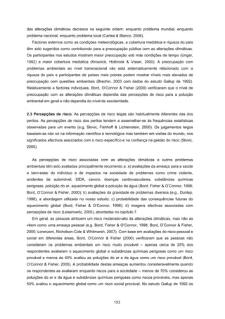 153
das alterações climáticas decresce na seguinte ordem: enquanto problema mundial, enquanto
problema nacional, enquanto problema local (Cartea & Blanco, 2008).
Factores externos como as condições meteorológicas, a cobertura mediática e riqueza do país
têm sido sugeridos como contribuindo para a preocupação pública com as alterações climáticas.
Os participantes nos estudos mostram maior preocupação sob más condições de tempo (Ungar,
1992) e maior cobertura mediática (Krosnick, Holbrook & Visser, 2000). A preocupação com
problemas ambientais ao nível transnacional não está sistematicamente relacionado com a
riqueza do país e participantes de países mais pobres podem mostrar níveis mais elevados de
preocupação com questões ambientais (Brechin, 2003 com dados do estudo Gallup de 1992).
Relativamente a factores individuais, Bord, O’Connor & Fisher (2000) verificaram que o nível de
preocupação com as alterações climáticas dependia das percepções de risco para a poluição
ambiental em geral e não dependia do nível de escolaridade.
2.3 Percepções de risco. As percepções de risco leigas são habitualmente diferentes das dos
peritos. As percepções de risco dos peritos tendem a assemelhar-se às frequências estatísticas
observadas para um evento (e.g. Slovic, Fishhoff & Lichtenstein, 2000). Os julgamentos leigos
baseiam-se não só na informação científica e tecnológica mas também em visões do mundo, nos
significados afectivos associados com o risco específico e na confiança na gestão do risco (Slovic,
2000).
As percepções de risco associadas com as alterações climáticas e outros problemas
ambientais têm sido avaliadas principalmente recorrendo a: a) avaliações da ameaça para a saúde
e bem-estar do indivíduo e de impactos na sociedade de problemas como crime violento,
acidentes de automóvel, SIDA, cancro, doenças cardiovasculares, substâncias químicas
perigosas, poluição do ar, aquecimento global e poluição da água (Bord, Fisher & O’Connor, 1998;
Bord, O’Connor & Fisher, 2000); b) avaliações da gravidade de problemas diversos (e.g., Dunlap,
1998), a abordagem utilizada no nosso estudo; c) probabilidade das consequências futuras do
aquecimento global (Bord, Fisher & O’Connor, 1998); d) imagens afectivas associadas com
percepções de risco (Leiserowitz, 2005), abordadas no capítulo 7.
Em geral, as pessoas atribuem um risco moderado-alto às alterações climáticas, mas não as
vêem como uma ameaça pessoal (e.g. Bord, Fisher & O’Connor, 1998; Bord, O’Connor & Fisher,
2000; Lorenzoni, Nicholson-Cole & Whitmarsh, 2007). Com base em avaliações do risco pessoal e
social em diferentes áreas, Bord, O’Connor & Fisher (2000) verificaram que as pessoas não
consideram os problemas ambientais um risco muito provável – apenas cerca de 25% dos
respondentes avaliaram o aquecimento global e substâncias químicas perigosas como um risco
provável e menos de 40% avaliou as poluições do ar e da água como um risco provável (Bord,
O’Connor & Fisher, 2000). A probabilidade destas ameaças aumentou consideravelmente quando
os respondentes as avaliaram enquanto riscos para a sociedade – menos de 70% considerou as
poluições do ar e da água e substâncias químicas perigosas como riscos prováveis, mas apenas
50% avaliou o aquecimento global como um risco social provável. No estudo Gallup de 1992 os
 
